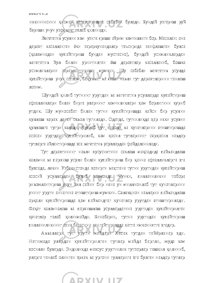 www.arxiv.uz иккинчисини қисман узгартиришга сабабчи булади. Бундай узгариш руй бериши учун узок вақт талаб қилинади. Вегетатив усулни хам узига яраша айрим камчиллиги бор. Масалан: она дарахт касалланган ёки зараркунандалар таъсирида заифлашган булса (қаламчадан купайтириш бундан мустасно), бундай усимликлардан вегетатив йул билан урчитилган ёш дарахтлар касалланиб, бошка усимликларни зарарлантириши мумкин. Шу сабабли вегетатив усулда купайтириш учун соглом, бақувват ва яхши навли тут дарахтлари н и танлаш лозим. Шундай қилиб тутнинг уругдан ва вегетатив усулларда купайтириш афзалликлари билан бирга уларнинг камчиликлари ҳам борлигини куриб утдик. Шу муносабат билан тутни купайтиришда кайси бир усулни куллаш керак деган савол тугилади . Одатда, тутчиликда ҳар икки усулни қуллашга тугри келади. Куплаб тут ниҳоли ва кучатларини етиштиришда асосан уругдан купайтирилиб, кам ҳосил тутларнинг серҳосил навдор тутларга айлантиришда эса вегетатив усуллардан фойдаланилади. Тут дарахтининг навли хусусиятини саклаш мақсадида пайвандлаш к аламча ва пархиш усули билан купайтириш бир қанча афзалликларга эга булсада, лекин Узбекистонда хозирги в ақтгача тутни уругидан купайтириш асосий усуллардан булиб келмокда. Чунки, пиллачиликни тобора ривожлантириш учун йил с айин бир неча ун миллионлаб тут кучатларини унинг уруги анчагина етиштириш мумкин. Селекцион навларни пайвандлаш орқали купайтиришда ҳам пайвандтаг кучатлар уруғдан етиштирилади . Фақат каламчалаш ва пархишлаш усуллардагина уругидан купайтирилган кучатлар талаб қилинмайди. Бинобарин, тутни уругидан купайтириш пиллачиликнинг озик базасини кенгайтиришда катта имкониятга эгадир. А вваллари тут уру г и жайдари Хасак тутдан тайёрланар эд и . Натижада улардан купайтирилган тутлар майда баргли, жуда кам х оси лли буларди. Эндиликда махсус уругчилик тутзорлар ташкил қилиниб, уларга танлаб олинган эркак ва ургочи гулларига эга булган навдор тутлар 