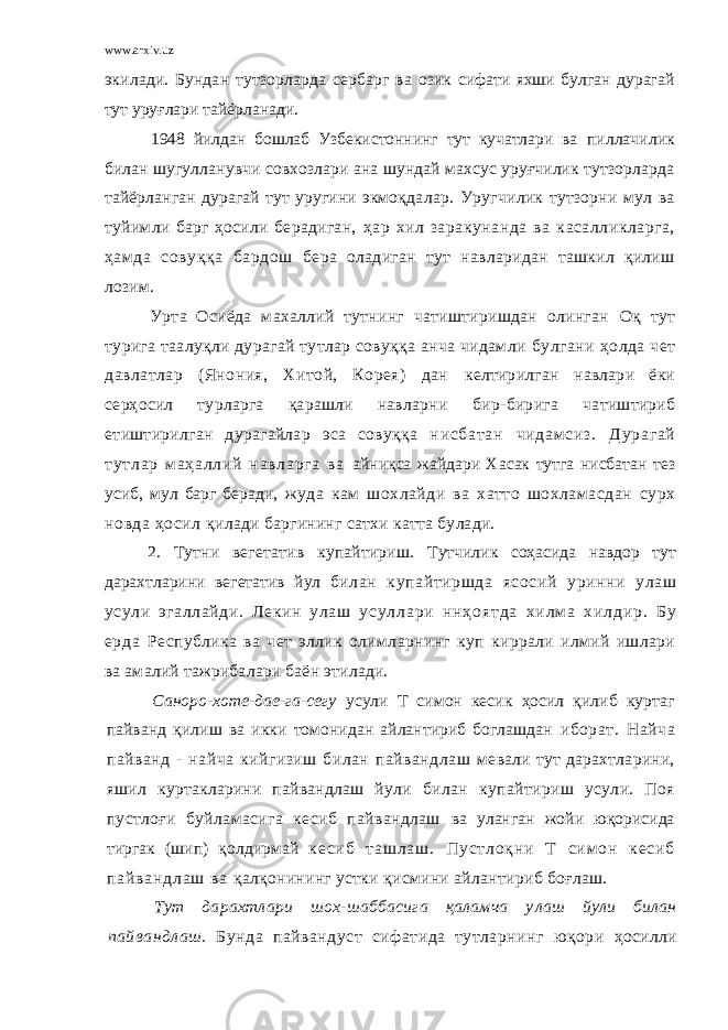 www.arxiv.uz экилади. Бундан тутзорларда сербарг ва озик сифати яхши булган дурагай тут уруғлари тайёрланади. 1948 йилдан бошлаб Узбекистоннинг тут кучатлари ва пиллачилик билан шугулланувчи совхозлари ана шундай махсус уруғчилик тутзорларда тайёрланган дурагай тут уругини экмоқда лар. Уругчилик тутзорни мул ва туйимли барг ҳосили берадиган, ҳар хил заракунанда ва касалликларга, ҳамда совуққа бардош бера оладиган тут навларидан ташкил қилиш лозим. Урта Осиёда махаллий тутнинг чатиштиришдан олинган Оқ тут турига таалуқли дурагай тутлар совуққа анча чидамли булгани ҳолда чет давлатлар (Янония, Хитой, Корея) дан келтирилган навлари ёки серҳосил турларга қарашли навларни бир-бирига чатиштириб етиштирилган дурагайлар эса совуққа ни сб ат ан чи да м с из . Ду ра га й ту тл ар м аҳ ал ли й на вл ар га ва айниқса жайдари Хасак тутга нисбатан тез усиб, мул барг беради, жуда кам шохлайди ва хатто шохламасдан сурх новда ҳосил қилади баргининг сатхи катта булади. 2. Тутни вегетатив купайтириш. Тутчилик соҳасида навдор тут дарахтларини вегетатив йул билан купайтиршда ясосий уринни улаш усули эгаллайди. Лекин улаш у с у л л а р и н н ҳ о я т д а х и л м а х и л д и р . Б у е р д а Республика ва чет эллик олимларнинг куп киррали илмий ишлари ва амалий тажрибалари баён этилади. Саноро-хоте-дае-га-сегу усули Т симон кесик ҳосил қилиб куртаг пайванд қилиш ва икки томонидан айлантириб боглашдан иборат. Найча пайванд - найча кийгизиш билан пайвандлаш мевали тут дарахтларини, яшил куртакларини пайвандлаш йули билан купайтириш усули. Поя пустлоғи буйламасига кесиб пайвандлаш ва уланган жойи юқорисида тиргак (шип) қолдирмай к е с и б т а ш л а ш . П у с т л о қ н и Т с и м он к е с и б п а й в а н д л а ш в а қалқонининг устки қисмини айлантириб боғлаш. Тут дарахтлари шох-шаббасига қаламча у лаш йули билан п ай вандлаш . Бунда пайвандуст сифатида тутларнинг юқори ҳосилли 