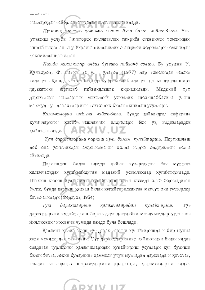 www.arxiv.uz навларидан тайёрланган қаламчалари ишлатилади. Пустлоқ орасига қаламча сол и ш йули б и л ан па й ва н длаш. Уни утказиш услуби Пятигорск пиллачилик тажриба станцияси т омонидан ишлаб чиқилган ва у Украина пиллачилик станцияси ходимлари томо н ид ан т а комиллашт и рилган. Кишда нихолчалар илдиз бугзига пайванд солиш . Б у у с у л н и У . Қ у ч к о р о в , Ф . Г а т и н в а А . П у л а т о в ( 1 9 7 7 ) л а р томо н идан т авсия к илинган. Қишда ва эрта баҳорда кузда ковлаб олинган панвандтагда шира ҳаракатини юргизиб пайвандлашга киришилади. Маданий тут дарахтлари навларини махаллий ус им л ик шо х- ш аб ба си га ул аш м а вж у д т ут д ар ах тл ар ин и тезкорлик билан яхшилаш усуллари. Каламчаларни илдизни пайвандлаш. Бунда пайвандтаг с ифатида кучатларнинг кесиб ташланган илдизлари ёки уқ илдизларидан фойдаланилади. Тут да рахтл а р ини парх иш йули билан купайт и р иш . Па рхишлаш деб она усимликдан ажратилмаган ҳолла илдиз олдирилган пояга айтилади. Пархишлаш билан одатда қийин кукарадиган ёки мутлақо к аламчасидан купаймайдиган маданий усимликлар купайтирила ди. Пархиш килиш йули билан купайтириш катта хажмда олиб бориладиган булса, бунда пархиш қилиш билан купайтириладиган махсус она тутзорлар барпо этилади (Федеров, 1954) Тут дарахтларини қаламчаларидан купайтириш. Тут дарахтларини купайтириш борасидаги дастлабки маълумотлар утган юз йилликнинг иккинчи ярмида пайдо була бошлади. Қаламча қилиб экиш тут дарахтларини купайтиришдаги бир мунча янги усуллардан саналади. Тут дарахтларининг қийинчилик билан илдиз оладиган турларини қаламчаларидан купайтириш усуллари куп булиши билан бирга, лекин буларнинг ҳаммаси учун муътадил даражадаги ҳарорат, намлик ва аэрация ш а р о и т л а р и н и я р а т и ш г а , қ а л а м ч а л а р н и и л д и з 