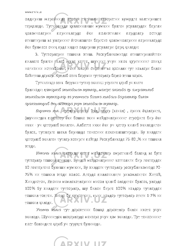 www.arxiv.uz о л д и р и ш ж а р а ё н и д а асосан тегишли ҳароратни вужудга келтиришга тарқалади. Тутчиликда қулланилиши мумкин булган усуллардан баргли қаламчаларнн парникларда ёки полиэтилен пардалар остида етиштириш ва уларнинг ёгочлашган баргсиз қалам чаларини парникларда ёки булмаса очиқ ерда илдиз олдириш усуллари фарқ қилади: 3. Тутзорларни ташкил этиш. Республикамизда етиштирилаётган пиллага булган талаб ж уда катта, шунинг учун ипак қуртининг озиқа негизини истикболли, яъни юкори сифатли ва ҳосилли тут навлари билан бойитиш даркор. Куплаб озик берувчи тутзорлар барпо этиш керак.Тутчиликда озик берувчи тутлар экилиш усулига қараб уч хилга булинади: қаторлаб экиладиган тутлар, махсус алохида ер ажратилиб экиладиган тутзорлар ва учинчиси бошка хилдаги да рахтлар билан аралаштириб ёки манзара учун экиладиган тутлар. Биринчи хил. тутлар асосан йул, зовур (канал) , ариик ёқаларига, (шунингдек пахтазор ёки бошка э кин майдонларининг атрофига бир ёки икки - уч қаторлаб экилган. Албатта икки ёки уч қатор килиб экиладиган булса, тутларга шакл беришда танасини паканалаштиради. Бу х и лдаги қа т орлаб э килган т утлар хозирг и пайтда Республика д а 75-80 ,% н и ташкил этади. Иккичи хилга алоҳида ка тт а майдонлар ажратил и б баланд ва бута тутзорлар ташкил эти л ад и . Бундай майдонларнинг катталиги бир гектардан 10 гектаргача булиши мумкин, Бу хилдаги тутзорлар республикамизда 20- 25% ни ташкил этади хо л ос. Агарда пиллачилиги ривожланган Хитой, Хиндистон, Япония мамлакатларини мисол қилиб оладиган булсак, уларда 100% 6у хилдаги тутзорлар, шу билан бирга 100% навдор тутлардан ташкил топган. Бизда бу курсатки ч , яъни навдор тут зо рлар атиги 1-2% ни та ш кил қ и лади. Учинчи хилга тут дарахт и ни бошқа дарахтлар билан ихо та учун эки л ади. Шунингдек шаҳарларда манзара учун ҳам экилади. Тут танасининг паст-баландига қараб уч гуруҳга булинади. 