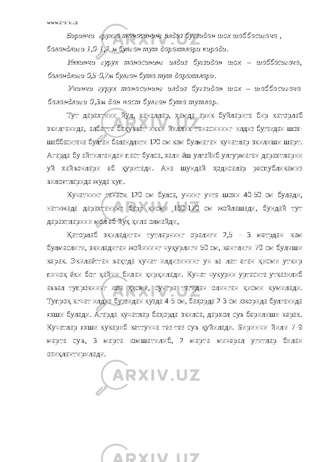 www.arxiv.uz Биринчи грухга танасининг илдиз бугзидан шох шаббасигача , баландлиги 1,0-1,2 м булган тут дарахтлари киради. Иккинчи гурух танасининг илдиз бугзидан шох – шаббасигача, баландлиги 0,5-0,7м булган бута тут дарахтлари . Учинч и гурух танасининг илд из бугз ид ан шох – ш аббасигача баланд лиги 0,3м дан паст булг ан бута тутлар. Тут дарахтини йул, каналлар, ҳамда арик буйларига бир к аторлаб экилганида, албатта бақувват икки йиллик танасининг илдиз бугзидан шох- шаббасигача булган баландлиги 120 см кам булмаган кучатлар экилиши шарт. Агарда бу айтилгандан паст булса, хали ёш улғайиб улгурмаган дарахтларни уй хайвонлари еб қуритади. Ана шундай ҳодисалар республикамиз вилоятларида жуда куп. Кучатнинг танаси 120 см булса, унинг учта шохи 40-50 см булади, натижада дарахтанинг барг кисми 160-170 см жойлашади, бундай тут дарахтларини мол еб йуқ қила олмайди, Қаторлаб экиладиган тутларнинг оралиғи 2,5 - 3 метрдан кам булмаслиги, экиладиган жойининг чуқурлиги 50 см, кенглиги 70 см булиши керак. Экилаётган вақтда кучат илдизининг уч ва лат еган қисми уткир пичоқ ёки бог қайчи билан қирқилади. Кучат чукурни уртасига утказилиб аввал тупрокнинг юза қисми, сунгра тагидан олинган қисми кумилади. Тупроқ кгчат илдиз бугзидан кузда 4-5 см, баҳорда 2-3 см юкорида булганида яхши булади. Агарда кучатлар баҳорда экилса, дархол сув берилиши керак. Кучатлар яхши кукариб кетгунча тез-тез сув қуйилади. Биринчи йили 7-9 марта сув, 3 марта юмшатилиб, 2 марта минерал угитл ар билан озиқла н тирилади. 