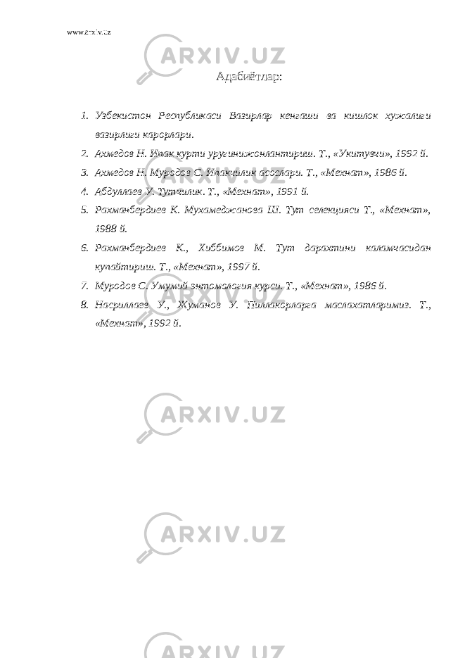 www.arxiv.uz Адабиётлар : 1. Узбекистон Республикаси Вазирлар кенгаши ва кишлок хужалиги вазирлиги карорлари. 2. Ахмедов Н. Ипак курти уругинижонлантириш. Т., «Укитувчи», 1992 й. 3. Ахмедов Н. Муродов С. Ипакчилик асослари. Т., «Мехнат», 1986 й. 4. Абдуллаев У. Тутчилик. Т., «Мехнат», 1991 й. 5. Рахманбердиев К. Мухамеджанова Ш. Тут селекцияси Т., «Мехнат», 1988 й. 6. Рахманбердиев К., Хиббимов М. Тут дарахтини каламчасидан купайтириш. Т., «Мехнат», 1997 й. 7. Муродов С. Умумий энтомология курси. Т., «Мехнат», 1986 й. 8. Насриллаев У., Жуманов У. Пиллакорларга маслахатларимиз. Т., «Мехнат», 1992 й. 