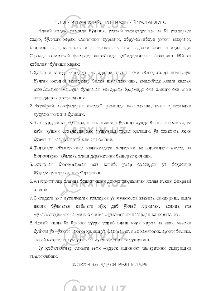 1. ОЛИМЛАРГА БЎЛГАН КАСБИЙ ТАЛАБЛАР. Илмий ходим саводли бўлиши, ғоявий эътиқодга эга ва ўз ғояларига содиқ бўлиши керак. Олимнинг хурмати, обрў–эътибори унинг меҳнати, билимдонлиги, малакасининг натижаси ва зеҳн–идроки билан аниқланади. Олимда жамоавий фаолият жараёнида қуйидагиларни бажариш бўйича қобилият бўлиши керак: 1. Ҳозирги вақтда тадқиқот методлари қисман ёки тўлиқ холда номаълум бўлган ижодий вазифалар билан шуғулланиши, амалиётда юзага келган вазифаларни маълум бўлмаган методлар ёрдамида еча олиши ёки янги методларни ярата олиши. 2. Ихтиёрий вазифаларни ижодий равишда еча олиши, яъни креативлик хусусиятига эга бўлиши. 3. Бир турдаги вазифалардан иккинчисига ўтишда худди ўзининг сохасидаги каби қўшни сохаларда хам тушуниш хосил қилиши, ўз сохасига яқин бўлмаган вазифаларни хам еча олиши. 4. Тадқиқот объектининг келажакдаги холатини ва алохидаги метод ва билимларни қўллана олиш даражасини башорат қилиши. 5. Эскирган билимлардан воз кечиб, улар орасидан ўз баҳосини йўқотмаганларидан фойдаланиш. 6. Авторитетлар олдида бош эгишни доимо сақламаган холда эркин фикрлай олиши. 7. Онгидаги энг кутилмаган ғояларни ўз муаммоси эвазига синдириш, ишга дахли бўлмаган қиймати йўқ деб ўйлаб юрилган, аслида эса муваффаққиятни таъминловчи маълумотларни назардан қочирмаслик. 8. Илмий ишда ўз ўрнини тўғри топиб олиш учун идрок ва зехн мезони бўйича ўз –ўзини тахлил қилиш ўз фазилатлари ва камчиликларини билиш, ақлий меҳнат структураси ва хусусиятларини тушуниш. Бу қобилиятлар олимга зехн –идрок ишининг самарасини оширишни таъминлайди. 2. ЗЕХН ВА ИДРОК БЕЛГИЛАРИ 