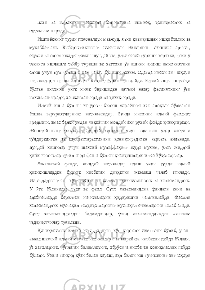 Зехн ва идрокнинг асосида белгиларига иштиёқ, қониқмаслик ва оптимизм киради. Иштиёқнинг турли поғоналари мавжуд, яъни қизиқишдан ишқибозлик ва мухаббатгача. Кибернетиканинг асосичиси Винернинг ёзишича артист, ёзувчи ва олим ижодга томон шундай импульс сезиб туриши керакки, токи у текинга ишлашга тайёр туриши ва хаттоки ўз ишини қилиш имкониятини олиш учун пул тўлашга ҳам тайёр бўлиши лозим. Одатда инсон энг юқори натижаларга етиша оладиган меҳнат турини танлайди. Илмий ишга иштиёқи бўлган инсонни унга нима беришидан қатъий назар фаолиятнинг ўзи илхомлантиради, хаяжонлантиради ва қизиқтиради. Илмий ишга бўлган зарурият билиш жараёнига хеч алоқаси бўлмаган бошқа заруриятларнинг натижасидир. Бунда инсонни илмий фаолият предмети, эмас балки ундан чиқаётган моддий ёки рухий фойда қизиқтиради. Эйнштейннинг фикрича, бундай кишилар учун илм–фан улар хаётини тўлдирадиган ва шухратпарастликни қониқтирадиган нарсага айланади. Бундай кишилар учун шахсий муваффақият жуда мухим, улар жиддий қийинчиликлар туғилганда фанга бўлган қизиқишларини тез йўқотадилар. Замонавий фанда, жиддий натижалар олиш учун турли илмий қизиқишлардан бирига нисбатан диққатни жамлаш талаб этилади. Истеъдоднинг энг кўзга кўринган белгиси–қизиқувчанлик ва хавасмандлик. У 2га бўлинади: суст ва фаол. Суст хавасмандлик фандаги аниқ ва адабиётларда берилган натижаларни қидиришни таъминлайди. Фаолли хавасмандлик мустақил тадқиқотларнинг мустақил ечимларини талаб этади. Суст хавасмандликдан билимдонлар, фаол хавасмандликдан чинакам тадқиқотчилар туғилади. Қониқмаслик–илмий истеъдоднинг кўп қиррали симптони бўлиб, у энг аввал шахсий илмий мехнат натижалари ва жараёнга нисбатан пайдо бўлади, ўз хатоларига, тўплаган билимларига, обрўсига нисбатан қониқмаслик пайдо бўлади. Ўзига танқид кўзи билан қараш, ақл билан иш тутишнинг энг юқори 