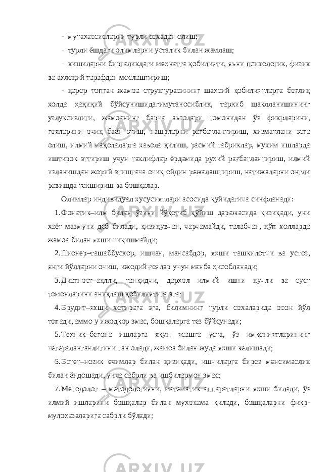 - мутахассисларни турли сохадан олиш; - турли ёшдаги олимларни усталик билан жамлаш; - кишиларни биргаликдаги мехнатга қобилияти, яъни психологик, физик ва ахлоқий тарафдан мослаштириш; - қарор топган жамоа структурасининг шахсий қобилиятларга боғлиқ холда ҳақиқий бўйсунишидагимутаносиблик, таркиб шаклланишининг узлуксизлиги, жамоанинг барча аъзолари томонидан ўз фикрларини, ғояларини очиқ баён этиш, нашрларни рағбатлантириш, хизматлани эсга олиш, илмий мақолаларга хавола қилиш, расмий табриклар, мухим ишларда иштирок эттириш учун таклифлар ёрдамида рухий рағбатлантириш, илмий изланишдан жорий этишгача очиқ-ойдин режалаштириш, натижаларни онгли равишда текшириш ва бошқалар. Олимлар индивидуал хусусиятлари асосида қуйидагича синфланади: 1. Фонатик–илм билан ўзини йўқотиб қўйиш даражасида қизиқади, уни хаёт мазмуни деб билади, қизиқувчан, чарчамайди, талабчан, кўп холларда жамоа билан яхши чиқишмайди; 2. Пионер–ташаббускор, ишчан, мансабдор, яхши ташкилотчи ва устоз, янги йўлларни очиш, ижодий ғоялар учун манба ҳисобланади; 3. Диагност–ақлли, танқидчи, дархол илмий ишни кучли ва суст томонларини аниқлаш қобилиятига эга; 4. Эрудит–яхши хотирага эга, билимнинг турли сохаларида осон йўл топади, аммо у ижодкор эмас, бошқаларга тез бўйсунади; 5. Техник–бегона ишларга якун ясашга уста, ўз имкониятларининг чегераланганлигини тан олади, жамоа билан жуда яхши келишади; 6. Эстет–нозик ечимлар билан қизиқади, ишчиларга бироз менсимаслик билан ёндошади, унча сабрли ва ишбилармон эмас; 7. Методолог – методологияни, математик аппаратларни яхши билади, ўз илмий ишларини бошқалар билан мухокама қилади, бошқаларни фикр- мулохазаларига сабрли бўлади; 