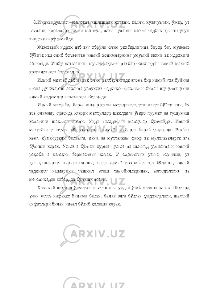 8. Индивидуалист–жамоада ишлашдан қочади, ақлли, кузатувчан, ўжар, ўз ғоялари, идеаллари билан машғул, лекин уларни хаётга тадбиқ қилиш учун энергия сарфламайди. Жамоавий идрок деб энг обрўли олим рахбарлигида бирор бир муаммо бўйича иш олиб бораётган илмий ходимларнинг умумий зехни ва идрокига айтилади. Ушбу жамоанинг муваффақияти рахбар томонидан илмий мактаб яратилганига боғлиқдир. Илмий мактаб деб йирик олим рахбарлигида ягона бир илмий ғоя бўйича ягона дунёқараш асосида узлуксиз тадқиқот фаолияти билан шуғулланувчи илмий ходимлар жамоасига айтилади. Илмий мактабда барча ишлар ягона методикага, техникага бўйсунади, бу эса олимлар орасида юқори махсулдор шаклдаги ўзаро хурмат ва тушуниш холатини шакллантиради. Унда тасодифий мавзулар бўлмайди. Илмий мактабнинг ютуғи кўп жихатдан илмий рахбарга бориб тақалади. Рахбар кенг, кўпқиррали билимга, аниқ ва мустахкам фикр ва мулохазаларга эга бўлиши керак. Устозга бўлган хурмат устоз ва шогирд ўртасидаги илмий рақобатга халақит бермаслиги керак. У одамларни ўзига тортиши, ўз қизиқишларига кирита олиши, катта илмий тажрибага эга бўлиши, илмий тадқиқот ишларини ташкил этиш тамойилларидан, методология ва методикадан хабардор бўлиши лозим. Хақиқий шогирд ўз устозига етиши ва ундан ўзиб кетиши керак. Шогирд учун устоз нафақат билими билан, балки элга бўлган фидокорлиги, шахсий сифатлари билан идеал бўлиб қолиши керак. 