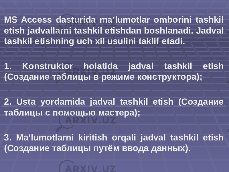 MS Access dasturida ma’lumotlar omborini tashkil etish jadvallarni tashkil etishdan boshlanadi. Jadval tashkil etishning uch xil usulini taklif etadi. 1. Konstruktor holatida jadval tashkil etish (Создание таблицы в режиме конструктора); 2. Usta yordamida jadval tashkil etish (Создание таблицы с помощью мастера); 3. Ma’lumotlarni kiritish orqali jadval tashkil etish (Создание таблицы путём ввода данных). 