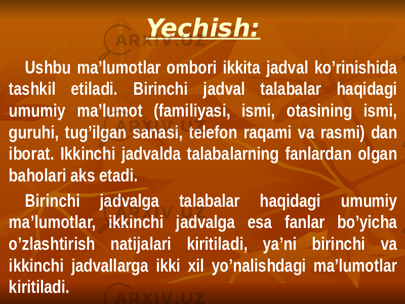 Yechish: Ushbu ma’lumotlar ombori ikkita jadval ko’rinishida tashkil etiladi. Birinchi jadval talabalar haqidagi umumiy ma’lumot (familiyasi, ismi, otasining ismi, guruhi, tug’ilgan sanasi, telefon raqami va rasmi) dan iborat. Ikkinchi jadvalda talabalarning fanlardan olgan baholari aks etadi. Birinchi jadvalga talabalar haqidagi umumiy ma’lumotlar, ikkinchi jadvalga esa fanlar bo’yicha o’zlashtirish natijalari kiritiladi, ya’ni birinchi va ikkinchi jadvallarga ikki xil yo’nalishdagi ma’lumotlar kiritiladi. 