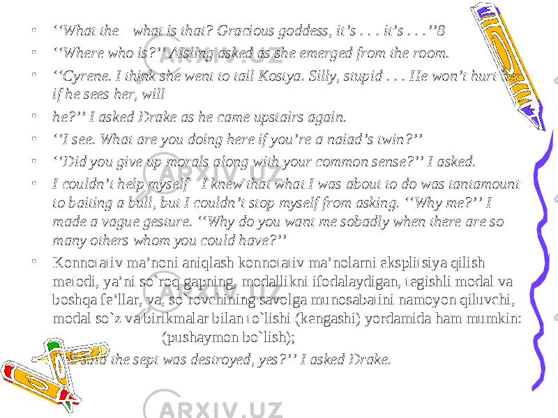 • ‘‘ What the—what is that? Gracious goddess, it’s . . . it’s . . .’’8 • ‘‘ Where who is?’’ Aisling asked as she emerged from the room. • ‘‘ Cyrene. I think she went to tail Kostya. Silly, stupid . . . He won’t hurt her if he sees her, will • he?’’ I asked Drake as he came upstairs again. • ‘‘ I see. What are you doing here if you’re a naiad’s twin?’’ • ‘‘ Did you give up morals along with your common sense?’’ I asked. • I couldn’t help myself—I knew that what I was about to do was tantamount to baiting a bull, but I couldn’t stop myself from asking. ‘‘Why me?’’ I made a vague gesture. ‘‘Why do you want me sobadly when there are so many others whom you could have?’’ • Konnotativ ma’noni aniqlash konnotativ ma’nolarni eksplitsiya qilish metodi, ya’ni so`roq gapning, modallikni ifodalaydigan, tegishli modal va boshqa fe’llar, va, so`rovchining savolga munosabatini namoyon qiluvchi, modal so`z va birikmalar bilan to`lishi (kengashi) yordamida ham mumkin: (pushaymon bo`lish); • You said the sept was destroyed, yes?’’ I asked Drake. 