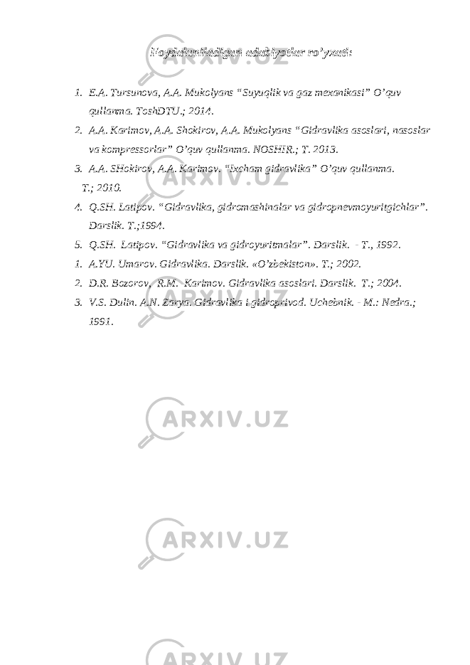 Foydalaniladigan adabiyotlar ro’yxati : 1. E.A. Tursunova, A.A. Mukolyans “Suyuqlik va gaz mexanikasi” O’quv qullanma. ToshDTU.; 2014. 2. A.A. Karimov, A.A. Shokirov, A.A. Mukolyans “Gidravlika asoslari, nasoslar va kompressorlar” O’quv qullanma. NOSHIR.; T. 2013. 3. A.A. SHokirov, A.A. Karimov. “Ixcham gidravlika” O’quv qullanma. T. ; 2010. 4. Q.SH. Latipov . “ Gidravlika, gidromashinalar va gidropnevmoyuritgichlar ” . Darslik. T. ; 1994. 5. Q.SH. Latipov. “Gidravlika va gidroyuritmalar”. D arslik. - T., 1992 . 1. A.YU. Umarov . Gidravlika. Darslik. « O’ zbekiston». T. ; 2002. 2. D.R. Bozorov , R.M. Karimov . Gidravlika asoslari. Darslik. T. ; 2004. 3. V.S. Dulin . A.N. Zarya . Gidravlika i gidroprivod. Uchebnik. - M. : Nedra.; 1991. 