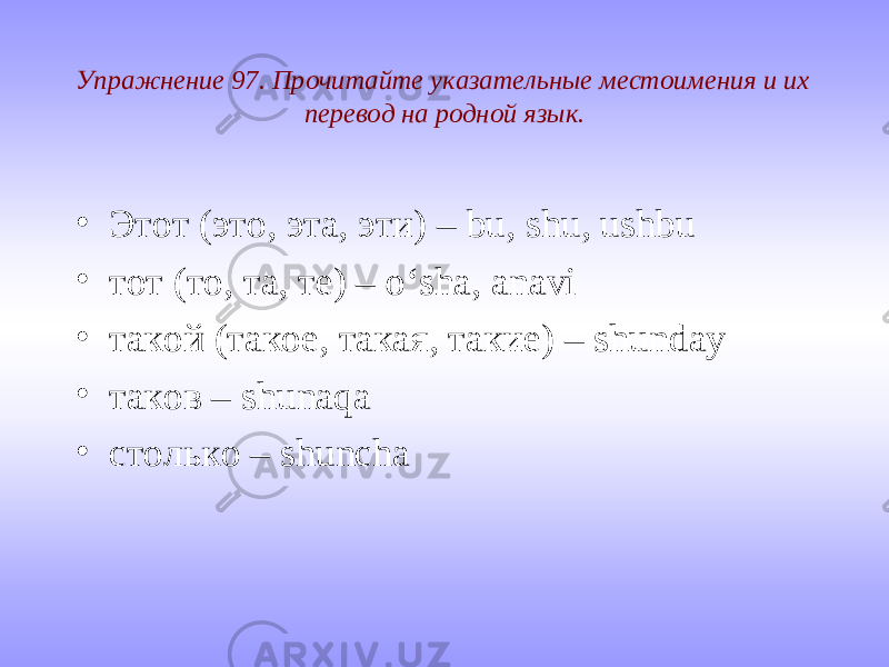 Упражнение 97. Прочитайте указательные местоимения и их перевод на родной язык. • Этот (это, эта, эти) – bu, shu, ushbu • тот (то, та, те) – o‘sha, anavi • такой (такое, такая, такие) – shunday • таков – shunaqa • столько – shuncha 