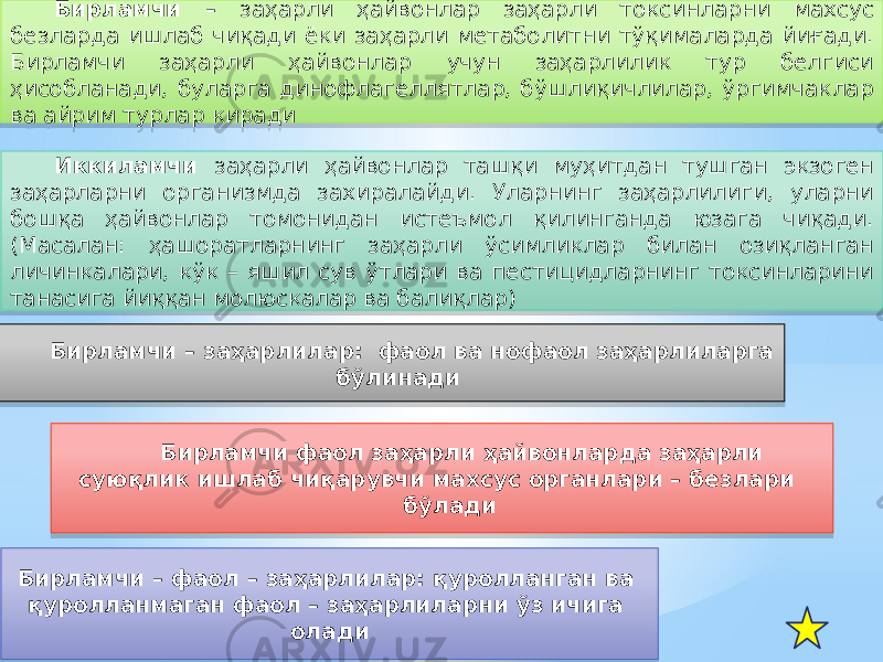 Бирламчи – заҳарли ҳайвонлар заҳарли токсинларни махсус безларда ишлаб чиқади ёки заҳарли метаболитни тўқималарда йиғади. Бирламчи заҳарли ҳайвонлар учун заҳарлилик тур белгиси ҳисобланади, буларга динофлагеллятлар, бўшлиқичлилар, ўргимчаклар ва айрим турлар киради Иккиламчи заҳарли ҳайвонлар ташқи муҳитдан тушган экзоген заҳарларни организмда захиралайди. Уларнинг заҳарлилиги, уларни бошқа ҳайвонлар томонидан истеъмол қилинганда юзага чиқади. (Масалан: ҳашоратларнинг заҳарли ўсимликлар билан озиқланган личинкалари, кўк – яшил сув ўтлари ва пестицидларнинг токсинларини танасига йиққан молюскалар ва балиқлар) Бирламчи – заҳарлилар: фаол ва нофаол заҳарлиларга бўлинади Бирламчи фаол заҳарли ҳайвонларда заҳарли суюқлик ишлаб чиқарувчи махсус органлари – безлари бўлади Бирламчи – фаол – заҳарлилар: қуролланган ва қуролланмаган фаол – заҳарлиларни ўз ичига олади35 1C 1828 50 1F 1A 42 1C 1C 180E 36 230C 08 35 12 35 08 12 35 19 14 