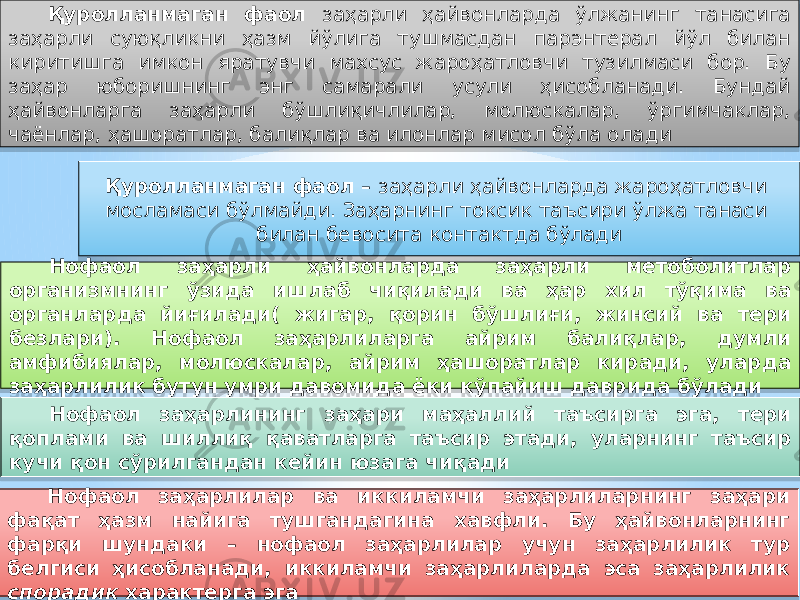 Қуролланмаган фаол – заҳарли ҳайвонларда жароҳатловчи мосламаси бўлмайди. Заҳарнинг токсик таъсири ўлжа танаси билан бевосита контактда бўлади Нофаол заҳарли ҳайвонларда заҳарли метоболитлар организмнинг ўзида ишлаб чиқилади ва ҳар хил тўқима ва органларда йиғилади( жигар, қорин бўшлиғи, жинсий ва тери безлари). Нофаол заҳарлиларга айрим балиқлар, думли амфибиялар, молюскалар, айрим ҳашоратлар киради, уларда заҳарлилик бутун умри давомида ёки кўпайиш даврида бўлади Нофаол заҳарлининг заҳари маҳаллий таъсирга эга, тери қоплами ва шиллиқ қаватларга таъсир этади, уларнинг таъсир кучи қон сўрилгандан кейин юзага чиқади Нофаол заҳарлилар ва иккиламчи заҳарлиларнинг заҳари фақат ҳазм найига тушгандагина хавфли. Бу ҳайвонларнинг фарқи шундаки – нофаол заҳарлилар учун заҳарлилик тур белгиси ҳисобланади, иккиламчи заҳарлиларда эса заҳарлилик спорадик характерга эгаҚуролланмаган фаол заҳарли ҳайвонларда ўлжанинг танасига заҳарли суюқликни ҳазм йўлига тушмасдан парэнтерал йўл билан киритишга имкон яратувчи махсус жароҳатловчи тузилмаси бор. Бу заҳар юборишнинг энг самарали усули ҳисобланади. Бундай ҳайвонларга заҳарли бўшлиқичлилар, молюскалар, ўргимчаклар, чаёнлар, ҳашоратлар, балиқлар ва илонлар мисол бўла олади20 1C 0F 18 57 14 14 12 02 18 57 1914 061C 57 0F 0F 12 13 32 20 1C 1C 12 1C 1F 21 