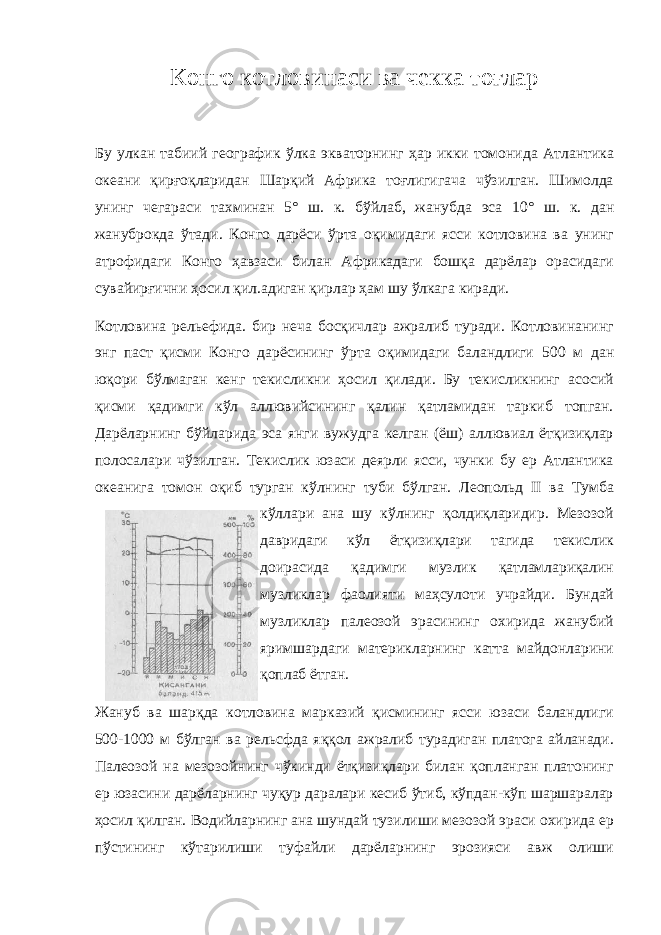 Конго котловинаси ва чекка тоғлар Бу улкан табиий географик ўлка экваторнинг ҳар икки томонида Атлантика океани қирғоқларидан Шарқий Африка тоғлигигача чўзилган. Шимолда унинг чегараси тахминан 5° ш. к. бўйлаб, жанубда эса 10° ш. к. дан жануброкда ўтади. Конго дарёси ўрта оқимидаги ясси котловина ва унинг атрофидаги Конго ҳавзаси билан Африкадаги бошқа дарёлар орасидаги сувайирғични ҳосил қил.адиган қирлар ҳам шу ўлкага киради. Котловина рельефида. бир неча босқичлар ажралиб туради. Котловинанинг энг паст қисми Конго дарёсининг ўрта оқимидаги баландлиги 500 м дан юқори бўлмаган кенг текисликни ҳосил қилади. Бу текисликнинг асосий қисми қадимги кўл аллювийсининг қалин қатламидан таркиб топган. Дарёларнинг бўйларида эса янги вужудга келган (ёш) аллювиал ётқизиқлар полосалари чўзилган. Текислик юзаси деярли ясси, чунки бу ер Атлантика океанига томон оқиб турган кўлнинг туби бўлган. Леопольд II ва Тумба кўллари ана шу кўлнинг қолдиқларидир. Мезозой давридаги кўл ётқизиқлари тагида текислик доирасида қадимги музлик қатламлариқалин музликлар фаолияти маҳсулоти учрайди. Бундай музликлар палеозой эрасининг охирида жанубий яримшардаги материкларнинг катта майдонларини қоплаб ётган. Жануб ва шарқда котловина марказий қисмининг ясси юзаси баландлиги 500-1000 м бўлган ва рельсфда яққол ажралиб турадиган платога айланади. Палеозой на мезозойнинг чўкинди ётқизиқлари билан қопланган платонинг ер юзасини дарёларнинг чуқур даралари кесиб ўтиб, кўпдан-кўп шаршаралар ҳосил қилган. Водийларнинг ана шундай тузилиши мезозой эраси охирида ер пўстининг кўтарилиши туфайли дарёларнинг эрозияси авж олиши 