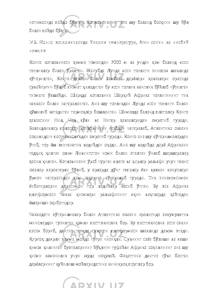 натижасида пайдо бўлган. Котловинанинг ана шу баланд босқичи шу йўл билан пайдо бўлган. 143. Конго котловинасида йиллик температура, ёғин - сочин ва нисбий намлик Конго котловинаси ҳамма томондан 2000 м ва ундан ҳам баланд ясси тоғликлар билан ўралган. Жанубда Лунда ясси тоғлиги зинапоя шаклида кўтарилган, Конго дарёси билан Замбези дарёлари ҳавзалари орасида сувайирғич бўлиб хизмат қиладиган бу ясси тоғлик кенглик бўйлаб чўзилган тизмага ўхшайди. Шарқда котловина Шарқий Африка тоғлигининг тик чеккаси билан чегараланган. Ана шу тоғликдан Лунда ясси тоғлиги билан қўшилиб кетадиган тармоқлар бошланган. Шимолда баланд платолар Конго ҳавзасини Нил, Чад кўли ва Нигер ҳавзаларидан ажратиб туради. Баландликлар полосаси котловинани ғарбдан чегаралаб, Атлантика океани соҳилидаги пасттекисликдан ажратиб туради. Конго ана шу кўтарилмалардан ўтиб, тор ёш эпигенетик водийдан оқади. Ана шу водийда дарё Африкани тадқиқ қилган олим Ливингстон номи билан аталган ўнлаб шаршаралар ҳосил қилган. Котловинани ўраб турган плато ва қирлар рельефи учун текис юзалар характерли бўлиб, у ерларда дўнг тепалар ёки вулкан конуслари ўрмон чегарасидан ҳам юқорига кўтарилиб туради. Тик зинапоясимон ёнбағирларни дарасимон тор водийлар кесиб ўтган. Бу эса Африка платформаси чекка қисмлари рельефининг яқин вақтларда қайтадан ёшариши оқибатидир. Чеккадаги кўтарилмалар билан Атлантика океани оралиғида аккумулятив жинслардан тузилган қумли пасттекислик бор. Бу пасттекислик аста-секин пасая бориб, денгиз тагида сувости платформаси шаклида давом этади. Қирғоқ деярли ҳамма жойда тўғри чизиқли. Сувнинг саёз бўлиши ва яхши ҳимоя қилинган бухталарнинг йўқлиги туфайли Африка соҳилининг ана шу қисми кемачилик учун жуда ноқулай. Фақатгина денгиз сўви босган дарёларнинг қуйилиш жойларидагина кичикроқ портлар бор. 