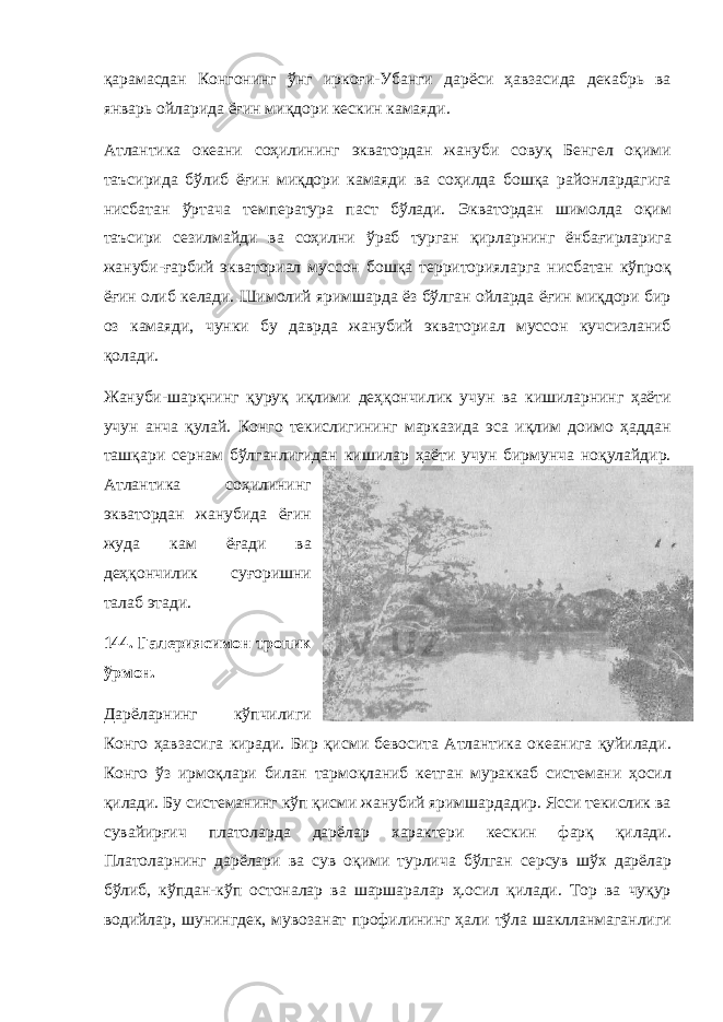 қарамасдан Конгонинг ўнг иркоғи-Убанги дарёси ҳавзасида декабрь ва январь ойларида ёғин миқдори кескин камаяди. Атлантика океани соҳилининг экватордан жануби совуқ Бенгел оқими таъсирида бўлиб ёғин миқдори камаяди ва соҳилда бошқа районлардагига нисбатан ўртача температура паст бўлади. Экватордан шимолда оқим таъсири сезилмайди ва соҳилни ўраб турган қирларнинг ёнбағирларига жануби-ғарбий экваториал муссон бошқа территорияларга нисбатан кўпроқ ёғин олиб келади. Шимолий яримшарда ёз бўлган ойларда ёғин миқдори бир оз камаяди, чунки бу даврда жанубий экваториал муссон кучсизланиб қолади. Жануби-шарқнинг қуруқ иқлими деҳқончилик учун ва кишиларнинг ҳаёти учун анча қулай. Конго текислигининг марказида эса иқлим доимо ҳаддан ташқари сернам бўлганлигидан кишилар ҳаёти учун бирмунча ноқулайдир. Атлантика соҳилининг экватордан жанубида ёғин жуда кам ёғади ва деҳқончилик суғоришни талаб этади. 144. Галериясимон тропик ўрмон. Дарёларнинг кўпчилиги Конго ҳавзасига киради. Бир қисми бевосита Атлантика океанига қуйилади. Конго ўз ирмоқлари билан тармоқланиб кетган мураккаб системани ҳосил қилади. Бу системанинг кўп қисми жанубий яримшардадир. Ясси текислик ва сувайирғич платоларда дарёлар характери кескин фарқ қилади. Платоларнинг дарёлари ва сув оқими турлича бўлган серсув шўх дарёлар бўлиб, кўпдан-кўп остоналар ва шаршаралар ҳ.осил қилади. Тор ва чуқур водийлар, шунингдек, мувозанат профилининг ҳали тўла шаклланмаганлиги 