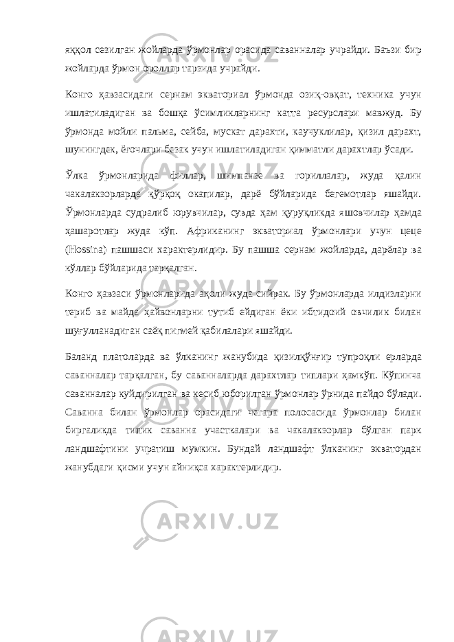 яққол сезилган жойларда ўрмонлар орасида саванналар учрайди. Баъзи бир жойларда ўрмон ороллар тарзида учрайди. Конго ҳавзасидаги сернам экваториал ўрмонда озиқ-овқат, техника учун ишлатиладиган ва бошқа ўсимликларнинг катта ресурслари мавжуд. Бу ўрмонда мойли пальма, сейба, мускат дарахти, каучуклилар, қизил дарахт, шунингдек, ёғочлари безак учун ишлатиладиган қимматли дарахтлар ўсади. Ўлка ўрмонларида филлар, шимпанзе ва гориллалар, жуда қалин чакалакзорларда қўрқоқ окапилар, дарё бўйларида бегемотлар яшайди. Ўрмонларда судралиб юрувчилар, сувда ҳам қуруқликда яшовчилар ҳамда ҳашаротлар жуда кўп. Африканинг экваториал ўрмонлари учун цеце (Hossina) пашшаси характерлидир. Бу пашша сернам жойларда, дарёлар ва кўллар бўйларида тарқалган. Конго ҳавзаси ўрмонларида аҳоли жуда сийрак. Бу ўрмонларда илдизларни териб ва майда ҳайвонларни тутиб ейдиган ёки ибтидоий овчилик билан шуғулланадиган саёқ пигмей қабилалари яшайди. Баланд платоларда ва ўлканинг жанубида қизилқўнғир тупроқли ерларда саванналар тарқалган, бу саванналарда дарахтлар типлари ҳамкўп. Кўпинча саванналар куйдирилган ва кесиб юборилган ўрмонлар ўрнида пайдо бўлади. Саванна билан ўрмонлар орасидаги чегара полосасида ўрмонлар билан биргаликда типик саванна участкалари ва чакалакзорлар бўлган парк ландшафтини учратиш мумкин. Бундай ландшафт ўлканинг экватордан жанубдаги қисми учун айниқса характерлидир. 