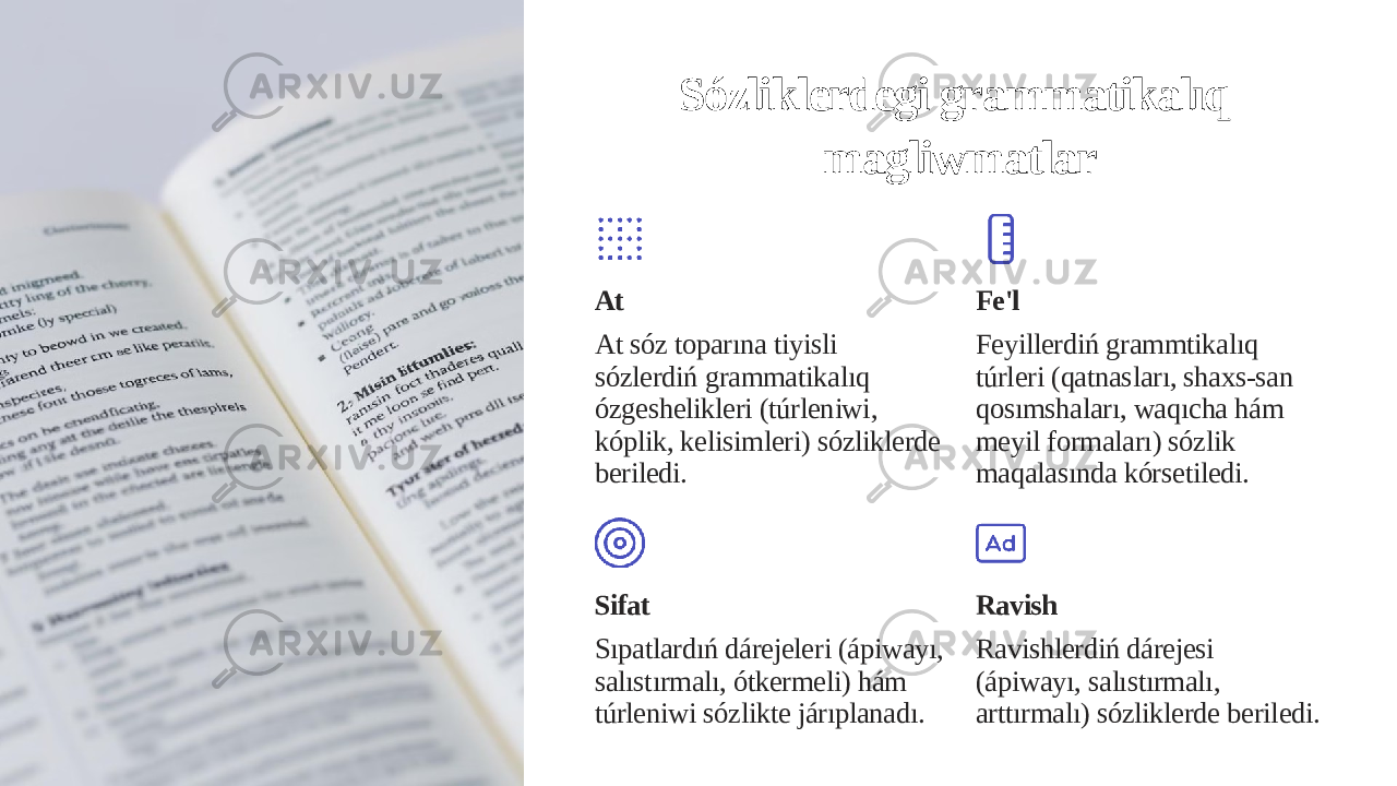 Sózliklerdegi grammatikalıq magliwmatlar At At sóz toparına tiyisli sózlerdiń grammatikalıq ózgeshelikleri (túrleniwi, kóplik, kelisimleri) sózliklerde beriledi. Fe&#39;l Feyillerdiń grammtikalıq túrleri (qatnasları, shaxs-san qosımshaları, waqıcha hám meyil formaları) sózlik maqalasında kórsetiledi. Sifat Sıpatlardıń dárejeleri (ápiwayı, salıstırmalı, ótkermeli) hám túrleniwi sózlikte járıplanadı. Ravish Ravishlerdiń dárejesi (ápiwayı, salıstırmalı, arttırmalı) sózliklerde beriledi. 