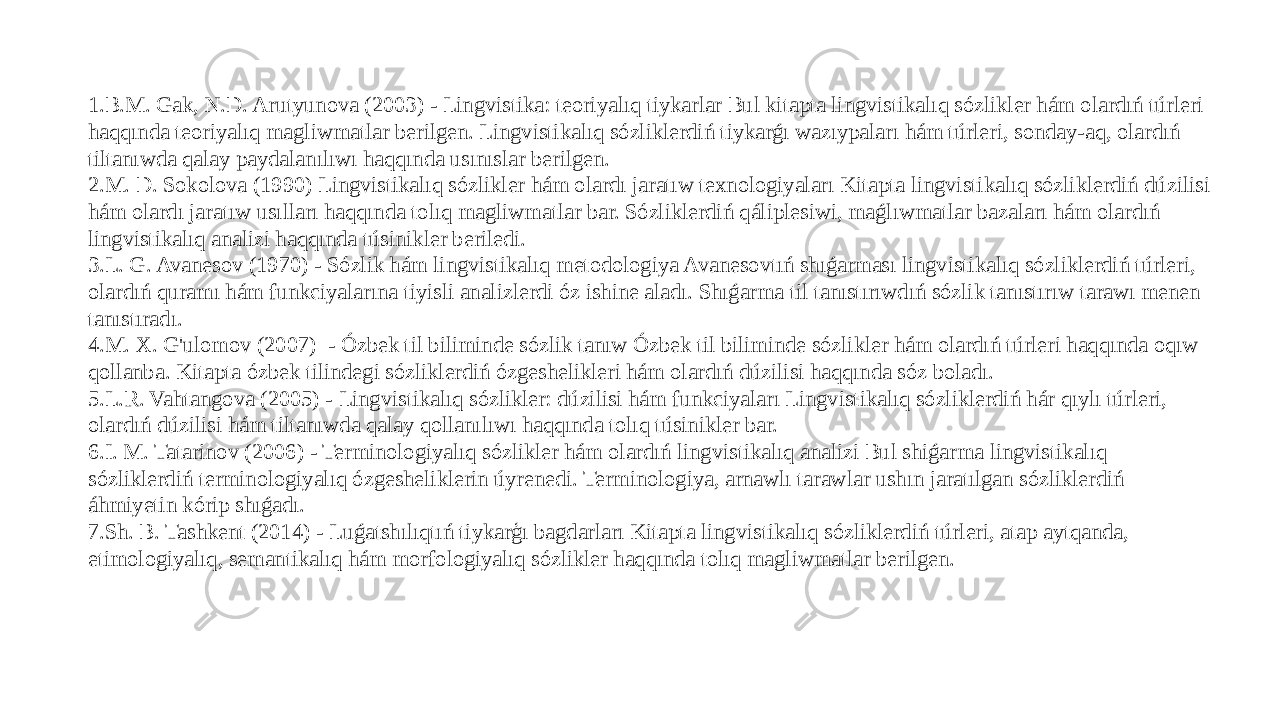 1. B.M. Gak, N.D. Arutyunova (2003) - Lingvistika: teoriyalıq tiykarlar Bul kitapta lingvistikalıq sózlikler hám olardıń túrleri haqqında teoriyalıq magliwmatlar berilgen. Lingvistikalıq sózliklerdiń tiykarǵı wazıypaları hám túrleri, sonday-aq, olardıń tiltanıwda qalay paydalanılıwı haqqında usınıslar berilgen. 2. M. D. Sokolova (1990) Lingvistikalıq sózlikler hám olardı jaratıw texnologiyaları Kitapta lingvistikalıq sózliklerdiń dúzilisi hám olardı jaratıw usılları haqqında tolıq magliwmatlar bar. Sózliklerdiń qáliplesiwi, maǵlıwmatlar bazaları hám olardıń lingvistikalıq analizi haqqında túsinikler beriledi. 3. L. G. Avanesov (1970) - Sózlik hám lingvistikalıq metodologiya Avanesovtıń shıǵarması lingvistikalıq sózliklerdiń túrleri, olardıń quramı hám funkciyalarına tiyisli analizlerdi óz ishine aladı. Shıǵarma til tanıstırıwdıń sózlik tanıstırıw tarawı menen tanıstıradı. 4. M. X. G&#39;ulomov (2007)  - Ózbek til biliminde sózlik tanıw Ózbek til biliminde sózlikler hám olardıń túrleri haqqında oqıw qollanba. Kitapta ózbek tilindegi sózliklerdiń ózgeshelikleri hám olardıń dúzilisi haqqında sóz boladı. 5. L.R. Vahtangova (2005) - Lingvistikalıq sózlikler: dúzilisi hám funkciyaları Lingvistikalıq sózliklerdiń hár qıylı túrleri, olardıń dúzilisi hám tiltanıwda qalay qollanılıwı haqqında tolıq túsinikler bar. 6. I. M. Tatarinov (2006) - Terminologiyalıq sózlikler hám olardıń lingvistikalıq analizi Bul shiǵarma lingvistikalıq sózliklerdiń terminologiyalıq ózgesheliklerin úyrenedi. Terminologiya, arnawlı tarawlar ushın jaratılgan sózliklerdiń áhmiyetin kórip shıǵadı. 7. Sh. B. Tashkent (2014) - Luǵatshılıqtıń tiykarģı bagdarları Kitapta lingvistikalıq sózliklerdiń túrleri, atap aytqanda, etimologiyalıq, semantikalıq hám morfologiyalıq sózlikler haqqında tolıq magliwmatlar berilgen. 