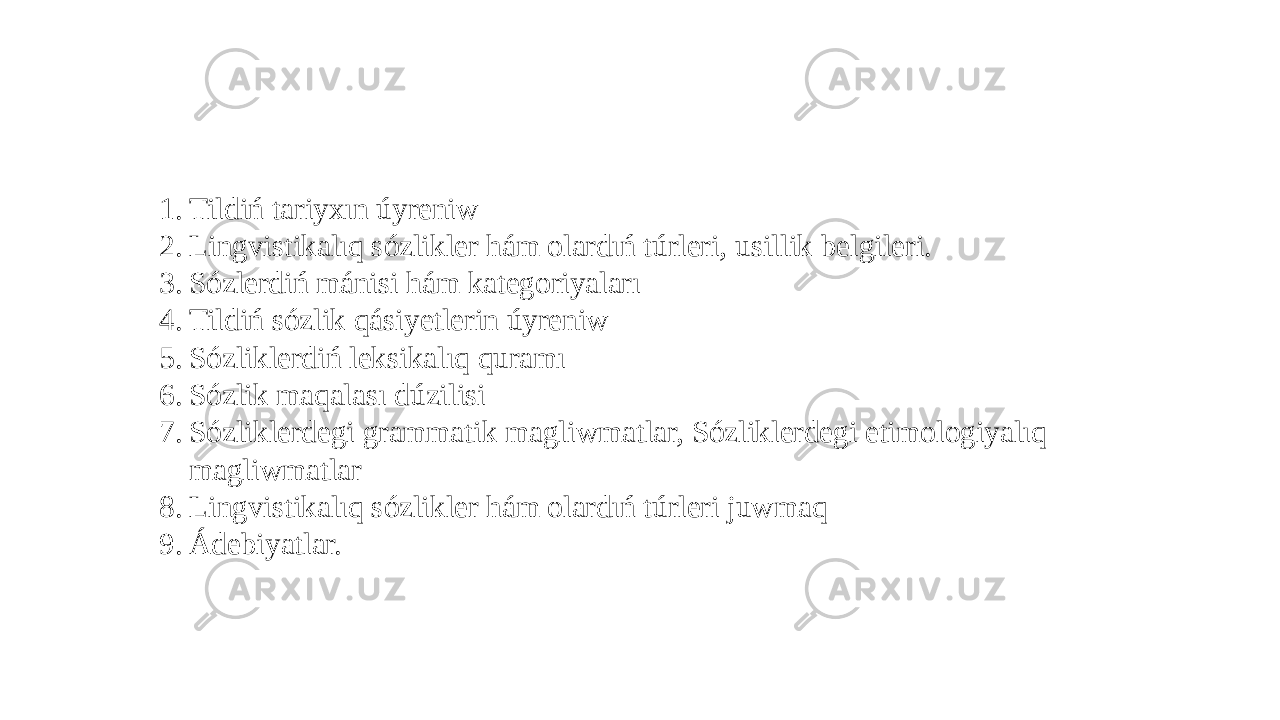 1. Tildiń tariyxın úyreniw 2. Lingvistikalıq sózlikler hám olardıń túrleri, usillik belgileri. 3. Sózlerdiń mánisi hám kategoriyaları 4. Tildiń sózlik qásiyetlerin úyreniw 5. Sózliklerdiń leksikalıq quramı 6. Sózlik maqalası dúzilisi 7. Sózliklerdegi grammatik magliwmatlar, Sózliklerdegi etimologiyalıq magliwmatlar 8. Lingvistikalıq sózlikler hám olardıń túrleri juwmaq 9. Ádebiyatlar. 