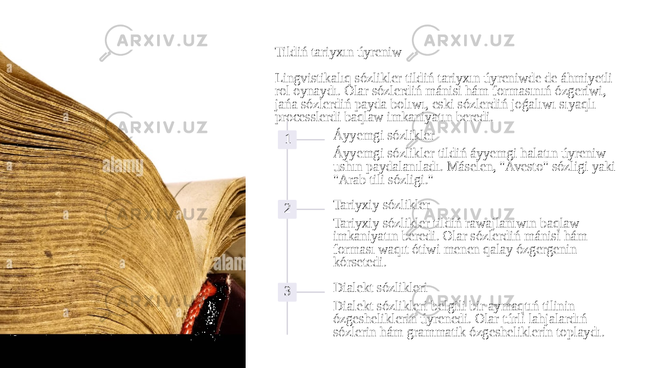 Tildiń tariyxın úyreniw Lingvistikalıq sózlikler tildiń tariyxın úyreniwde de áhmiyetli rol oynaydı. Olar sózlerdiń mánisi hám formasınıń ózgeriwi, jańa sózlerdiń payda bolıwı, eski sózlerdiń joǵalıwı sıyaqlı processlerdi baqlaw imkaniyatın beredi. 1 Áyyemgi sózlikler Áyyemgi sózlikler tildiń áyyemgi halatın úyreniw ushın paydalanıladı. Máselen, &#34;Avesto&#34; sózligi yaki &#34;Arab tili sózligi.&#34; 2 Tariyxiy sózlikler Tariyxiy sózlikler tildiń rawajlanıwın baqlaw imkaniyatın beredi. Olar sózlerdiń mánisi hám forması waqıt ótiwi menen qalay ózgergenin kórsetedi. 3 Dialekt sózlikleri Dialekt sózlikleri belgili bir aymaqtıń tilinin ózgesheliklerin úyrenedi. Olar túrli lahjalardıń sózlerin hám grammatik ózgesheliklerin toplaydı. 