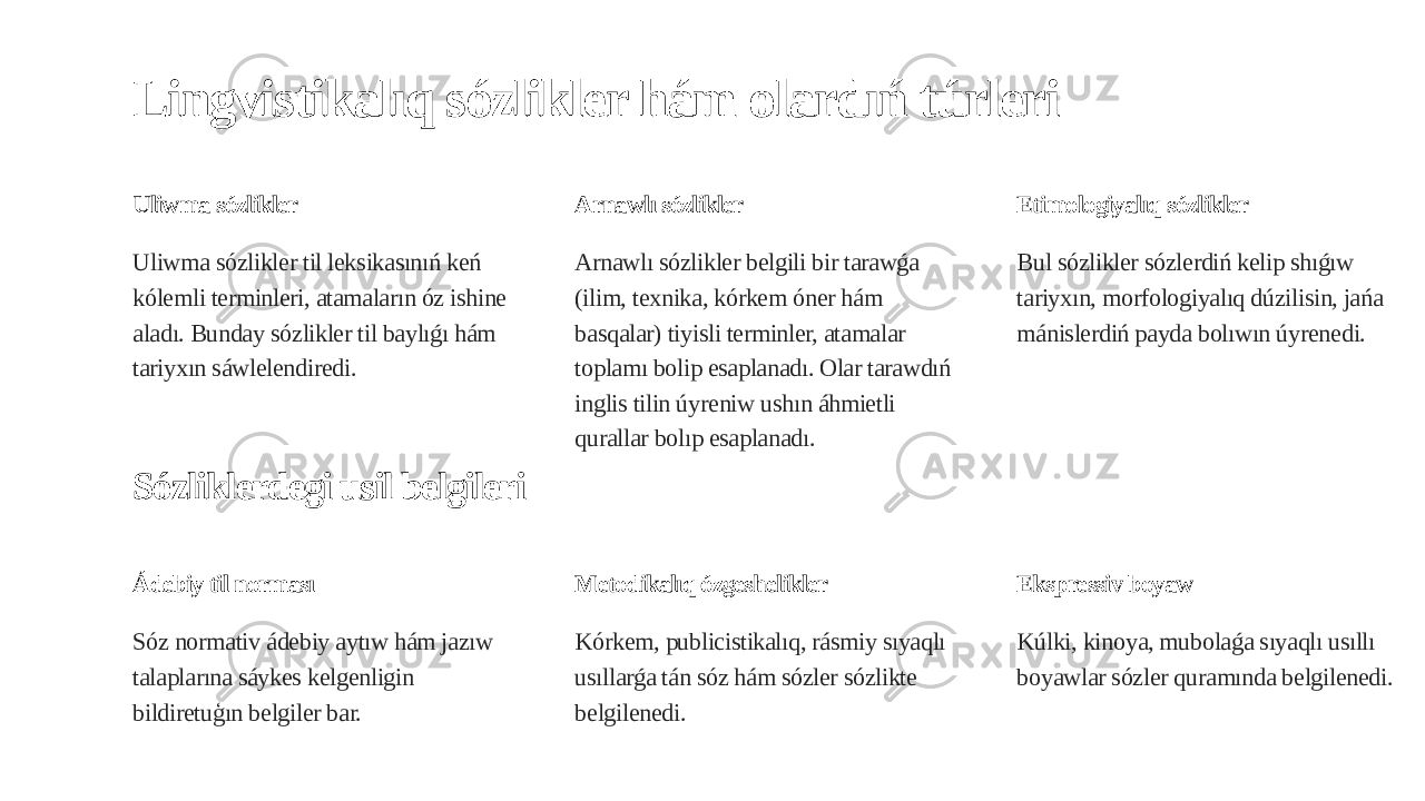 Lingvistikalıq sózlikler hám olardıń túrleri Uliwma sózlikler Uliwma sózlikler til leksikasınıń keń kólemli terminleri, atamaların óz ishine aladı. Bunday sózlikler til baylıǵı hám tariyxın sáwlelendiredi. Arnawlı sózlikler Arnawlı sózlikler belgili bir tarawǵa (ilim, texnika, kórkem óner hám basqalar) tiyisli terminler, atamalar toplamı bolip esaplanadı. Olar tarawdıń inglis tilin úyreniw ushın áhmietli qurallar bolıp esaplanadı. Etimologiyalıq sózlikler Bul sózlikler sózlerdiń kelip shıǵıw tariyxın, morfologiyalıq dúzilisin, jańa mánislerdiń payda bolıwın úyrenedi. Sózliklerdegi usil belgileri Ádebiy til norması Sóz normativ ádebiy aytıw hám jazıw talaplarına sáykes kelgenligin bildiretuģın belgiler bar. Metodikalıq ózgeshelikler Kórkem, publicistikalıq, rásmiy sıyaqlı usıllarǵa tán sóz hám sózler sózlikte belgilenedi. Ekspressiv boyaw Kúlki, kinoya, mubolaǵa sıyaqlı usıllı boyawlar sózler quramında belgilenedi. 