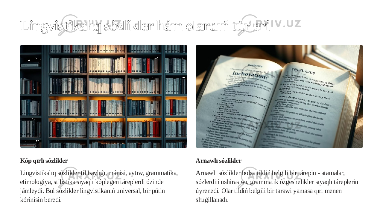 Lingvistikalıq sózlikler hám olardıń túrleri Kóp qırlı sózlikler Lingvistikalıq sózlikler til baylıǵı, mánisi, aytıw, grammatika, etimologiya, stilistika sıyaqlı kóplegen táreplerdi ózinde jámleydi. Bul sózlikler lingvistikanıń universal, bir pútin kórinisin beredi. Arnawlı sózlikler Arnawlı sózlikler bolsa tildiń belgili bir tárepin - atamalar, sózlerdiń ushirasıwı, grammatik ózgeshelikler sıyaqlı táreplerin úyrenedi. Olar tildiń belgili bir tarawi yamasa qırı menen shuģillanadı. 