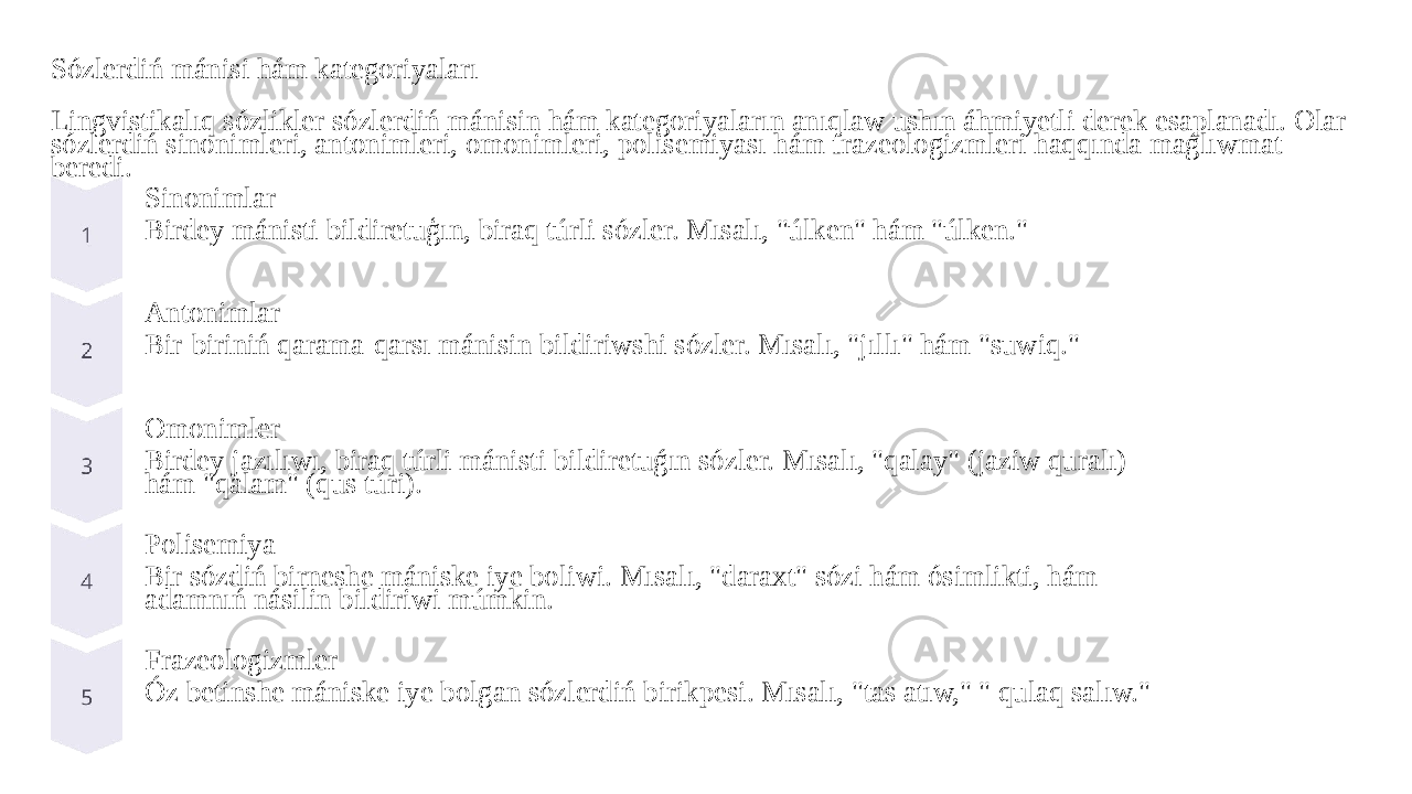 Sózlerdiń mánisi hám kategoriyaları Lingvistikalıq sózlikler sózlerdiń mánisin hám kategoriyaların anıqlaw ushın áhmiyetli derek esaplanadı. Olar sózlerdiń sinonimleri, antonimleri, omonimleri, polisemiyası hám frazeologizmleri haqqında maǵlıwmat beredi. Sinonimlar Birdey mánisti bildiretuģın, biraq túrli sózler. Mısalı, &#34;úlken&#34; hám &#34;úlken.&#34; Antonimlar Bir-biriniń qarama-qarsı mánisin bildiriwshi sózler. Mısalı, &#34;jıllı&#34; hám &#34;suwiq.&#34; Omonimler Birdey jazılıwı, biraq túrli mánisti bildiretuǵın sózler. Mısalı, &#34;qalay&#34; (jaziw quralı) hám &#34;qalam&#34; (qus túri). Polisemiya Bir sózdiń birneshe mániske iye boliwi. Mısalı, &#34;daraxt&#34; sózi hám ósimlikti, hám adamnıń násilin bildiriwi múmkin. Frazeologizmler Óz betinshe mániske iye bolgan sózlerdiń birikpesi. Mısalı, &#34;tas atıw,&#34; &#34; qulaq salıw.&#34; 