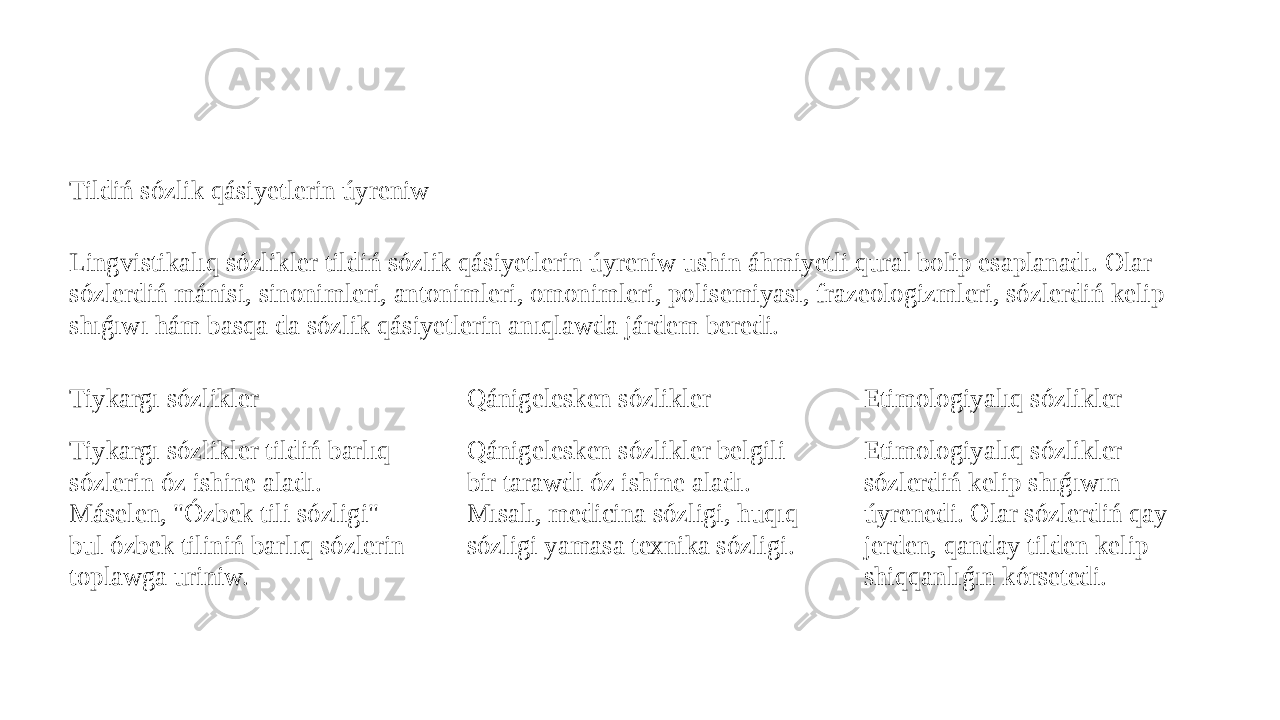 Tildiń sózlik qásiyetlerin úyreniw Lingvistikalıq sózlikler tildiń sózlik qásiyetlerin úyreniw ushin áhmiyetli qural bolip esaplanadı. Olar sózlerdiń mánisi, sinonimleri, antonimleri, omonimleri, polisemiyası, frazeologizmleri, sózlerdiń kelip shıǵıwı hám basqa da sózlik qásiyetlerin anıqlawda járdem beredi. Tiykargı sózlikler Tiykargı sózlikler tildiń barlıq sózlerin óz ishine aladı. Máselen, &#34;Ózbek tili sózligi&#34; - bul ózbek tiliniń barlıq sózlerin toplawga uriniw. Qánigelesken sózlikler Qánigelesken sózlikler belgili bir tarawdı óz ishine aladı. Mısalı, medicina sózligi, huqıq sózligi yamasa texnika sózligi. Etimologiyalıq sózlikler Etimologiyalıq sózlikler sózlerdiń kelip shıǵıwın úyrenedi. Olar sózlerdiń qay jerden, qanday tilden kelip shiqqanlıǵın kórsetedi. 