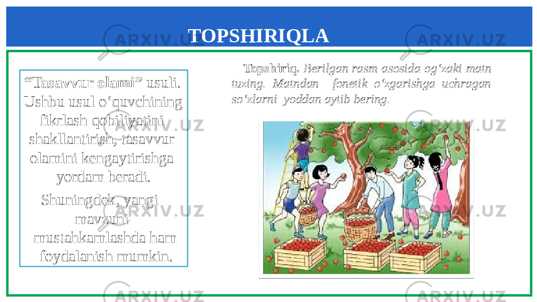 TOPSHIRIQLA R “ Tasavvur olami” usuli. Ushbu usul o‘quvchining fikrlash qobiliyatini shakllantirish, tasavvur olamini kengaytirishga yordam beradi. Shuningdek, yangi mavzuni mustahkamlashda ham foydalanish mumkin. Topshiriq. Berilgan rasm asosida og‘zaki matn tuzing. Matndan fonetik o‘zgarishga uchragan so‘zlarni yoddan aytib bering. 