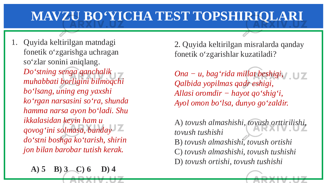 1. Quyida keltirilgan matndagi fonetik o‘zgarishga uchragan so‘zlar sonini aniqlang. Do‘stning senga qanchalik muhabbati borligini bilmoqchi bo‘lsang, uning eng yaxshi ko‘rgan narsasini so‘ra, shunda hamma narsa ayon bo‘ladi. Shu ikkalasidan keyin ham u qovog‘ini solmasa, bunday do‘stni boshga ko‘tarish, shirin jon bilan barobar tutish kerak. A) 5 B) 3 C) 6 D) 4 2. Quyida keltirilgan misralarda qanday fonetik o‘zgarishlar kuzatiladi? Ona − u, bag‘rida millat beshigi, Qalbida yopilmas qadr eshigi, Allasi oromdir − hayot qo‘shig‘i, Ayol omon bo‘lsa, dunyo go‘zaldir. A) tovush almashishi, tovush orttirilishi, tovush tushishi B) tovush almashishi, tovush ortishi C) tovush almashishi, tovush tushishi D) tovush ortishi, tovush tushishiMAVZU BO‘YICHA TEST TOPSHIRIQLARI 