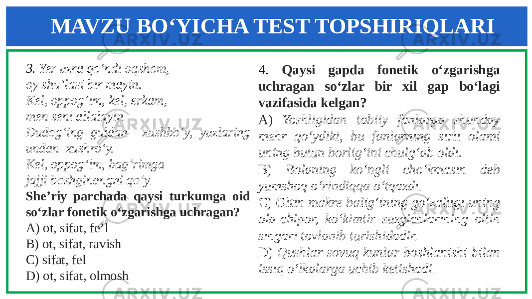 MAVZU BO‘YICHA TEST TOPSHIRIQLARI 3. Yer uzra qo‘ndi oqshom, oy shu’lasi bir mayin. Kel, oppog‘im, kel, erkam, men seni allalayin. Dudog‘ing guldan xushbo‘y, yuzlaring undan xushro‘y. Kel, oppog‘im, bag‘rimga jajji boshginangni qo‘y. She’riy parchada qaysi turkumga oid so‘zlar fonetik o‘zgarishga uchragan? A) ot, sifat, fe’l B) ot, sifat, ravish C) sifat, fel D) ot, sifat, olmosh 4. Qaysi gapda fonetik o‘zgarishga uchragan so‘zlar bir xil gap bo‘lagi vazifasida kelgan? A) Yoshligidan tabiiy fanlarga shunday mehr qo‘ydiki, bu fanlarning sirli olami uning butun borlig‘ini chulg‘ab oldi. B) Bolaning ko‘ngli cho‘kmasin deb yumshoq o‘rindiqqa o‘tqazdi. C) Oltin makre balig‘ining go‘zalligi uning ola-chipor, ko‘kimtir suzgichlarining oltin singari tovlanib turishidadir. D) Qushlar sovuq kunlar boshlanishi bilan issiq o‘lkalarga uchib ketishadi . 