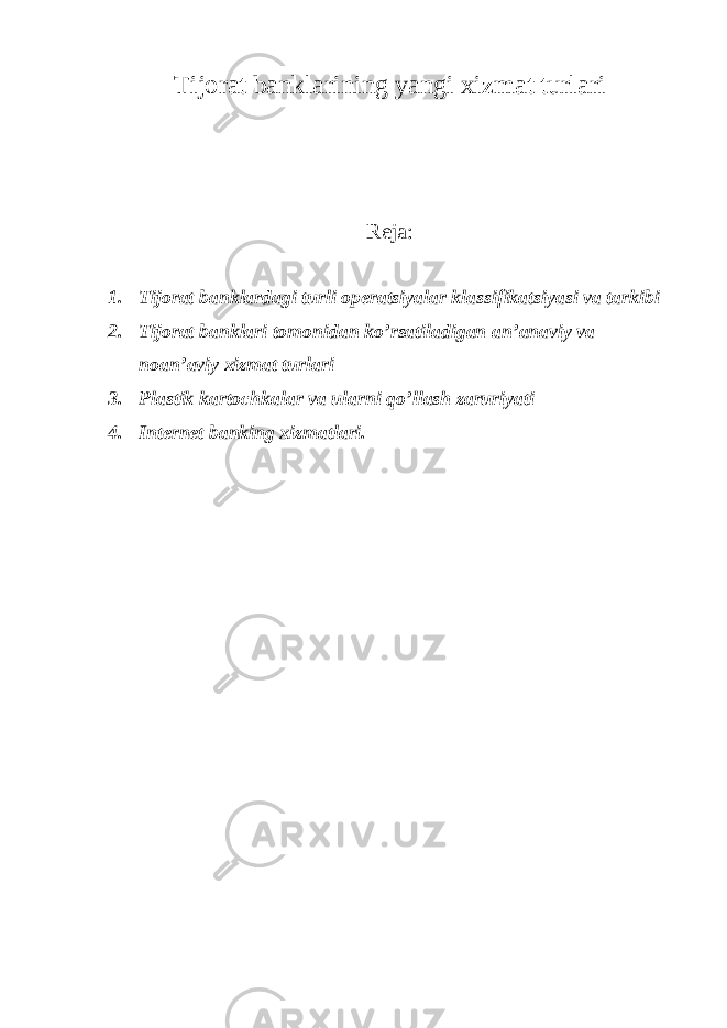Tijorat banklarining yangi xizmat turlari Reja: 1. Tijorat banklardagi turli operatsiyalar klassifikatsiyasi va tarkibi 2. Tijorat banklari tomonidan ko’rsatiladigan an’anaviy va noan’aviy xizmat turlari 3. Plastik kartochkalar va ularni qo’llash zaruriyati 4. Internet banking xizmatlari. 