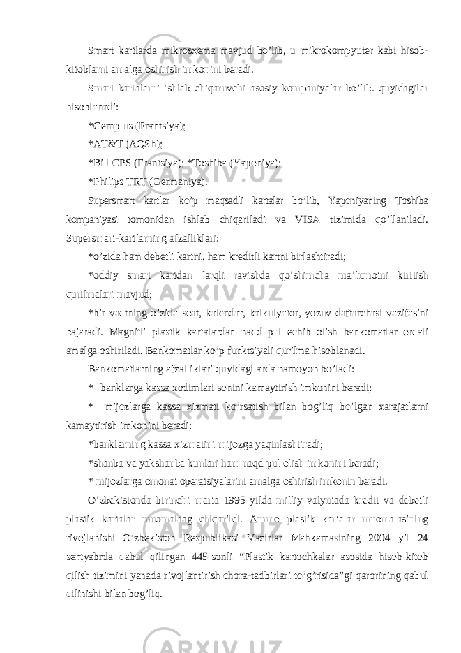 Smart kartlarda mikrosxema mavjud bo’lib, u mikrokompyuter kabi hisob- kitoblarni amalga oshirish imkonini beradi. Smart kartalarni ishlab chiqaruvchi asosiy kompaniyalar bo’lib. quyidagilar hisoblanadi: * Gemplus (Frantsiya); * AT&T (AQSh); * Bill CPS (Frantsiya); *Toshiba (Yaponiya); * Philips TRT (Germaniya). Supersmart kartlar ko’p maqsadli kartalar bo’lib, Yaponiyaning Toshiba kompaniyasi tomonidan ishlab chiqariladi va VISA tizimida qo’llaniladi. Supersmart-kartlarning afzalliklari: * o’zida ham debetli kartni, ham kreditli kartni birlashtiradi; * oddiy smart kartdan farqli ravishda qo’shimcha ma’lumotni kiritish qurilmalari mavjud; * bir vaqtning o’zida soat, kalendar, kalkulyator, yozuv daftarchasi vazifasini bajaradi. Magnitli plastik kartalardan naqd pul echib olish bankomatlar orqali amalga oshiriladi. Bankomatlar ko’p funktsiyali qurilma hisoblanadi. Bankomatlarning afzalliklari quyidagilarda namoyon bo’ladi: * banklarga kassa xodimlari sonini kamaytirish imkonini beradi; * mijozlarga kassa xizmati ko’rsatish bilan bog’liq bo’lgan xarajatlarni kamaytirish imkonini beradi; * banklarning kassa xizmatini mijozga yaqinlashtiradi; * shanba va yakshanba kunlari ham naqd pul olish imkonini beradi; * mijozlarga omonat operatsiyalarini amalga oshirish imkonin beradi. O’zbekistonda birinchi marta 1995 yilda milliy valyutada kredit va debetli plastik kartalar muomalaag chiqarildi. Ammo plastik kartalar muomalasining rivojlanishi O’zbekiston Respublikasi Vazirlar Mahkamasining 2004 yil 24 sentyabrda qabul qilingan 445-sonli “Plastik kartochkalar asosida hisob-kitob qilish tizimini yanada rivojlantirish chora-tadbirlari to’g’risida”gi qarorining qabul qilinishi bilan bog’liq. 