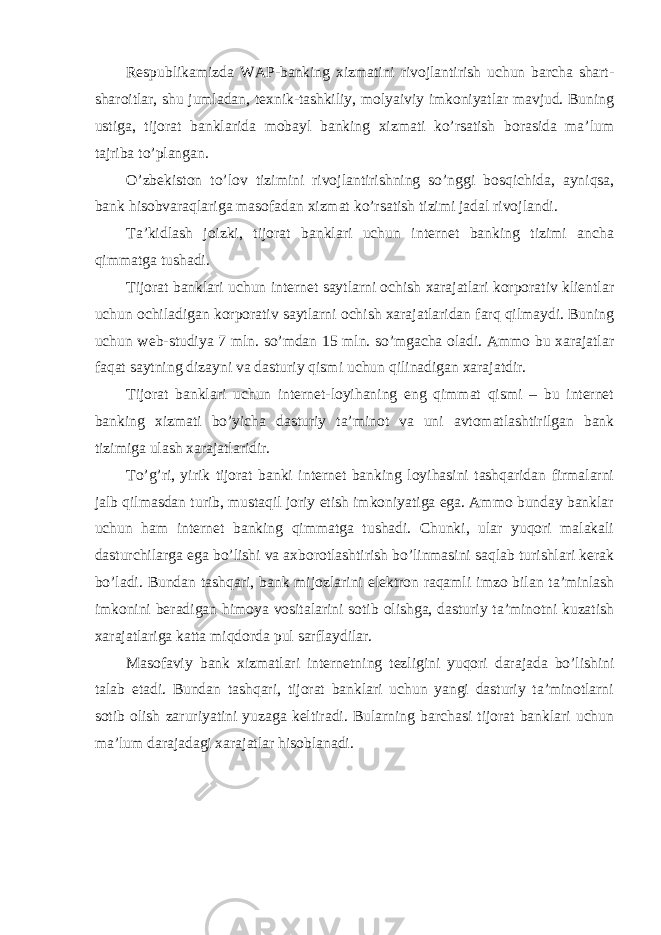 Respublikamizda WAP-banking xizmatini rivojlantirish uchun barcha shart- sharoitlar, shu jumladan, texnik-tashkiliy, molyaiviy imkoniyatlar mavjud. Buning ustiga, tijorat banklarida mobayl banking xizmati ko’rsatish borasida ma’lum tajriba to’plangan. O’zbekiston to’lov tizimini rivojlantirishning so’nggi bosqichida, ayniqsa, bank hisobvaraqlariga masofadan xizmat ko’rsatish tizimi jadal rivojlandi. Ta’kidlash joizki, tijorat banklari uchun internet banking tizimi ancha qimmatga tushadi. Tijorat banklari uchun internet saytlarni ochish xarajatlari korporativ klientlar uchun ochiladigan korporativ saytlarni ochish xarajatlaridan farq qilmaydi. Buning uchun web-studiya 7 mln. so’mdan 15 mln. so’mgacha oladi. Ammo bu xarajatlar faqat saytning dizayni va dasturiy qismi uchun qilinadigan xarajatdir. Tijorat banklari uchun internet-loyihaning eng qimmat qismi – bu internet banking xizmati bo’yicha dasturiy ta’minot va uni avtomatlashtirilgan bank tizimiga ulash xarajatlaridir. To’g’ri, yirik tijorat banki internet banking loyihasini tashqaridan firmalarni jalb qilmasdan turib, mustaqil joriy etish imkoniyatiga ega. Ammo bunday banklar uchun ham internet banking qimmatga tushadi. Chunki, ular yuqori malakali dasturchilarga ega bo’lishi va axborotlashtirish bo’linmasini saqlab turishlari kerak bo’ladi. Bundan tashqari, bank mijozlarini elektron raqamli imzo bilan ta’minlash imkonini beradigan himoya vositalarini sotib olishga, dasturiy ta’minotni kuzatish xarajatlariga katta miqdorda pul sarflaydilar. Masofaviy bank xizmatlari internetning tezligini yuqori darajada bo’lishini talab etadi. Bundan tashqari, tijorat banklari uchun yangi dasturiy ta’minotlarni sotib olish zaruriyatini yuzaga keltiradi. Bularning barchasi tijorat banklari uchun ma’lum darajadagi xarajatlar hisoblanadi. 