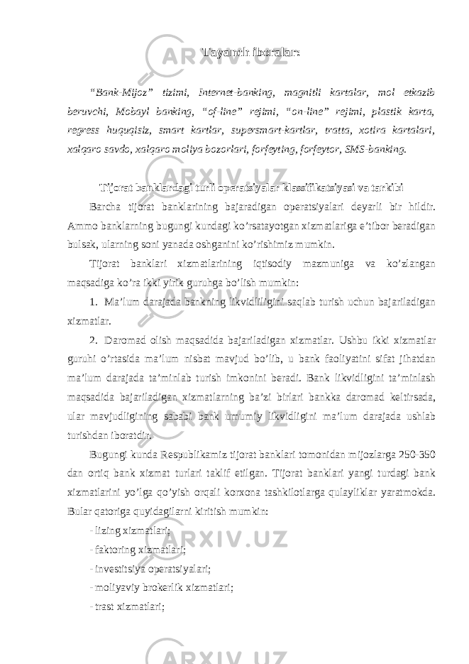 Tayanch iboralar: “Bank-Mijoz” tizimi, Internet-banking, magnitli kartalar, mol etkazib beruvchi, Mobayl banking, “of-line” rejimi, “on-line” rejimi, plastik karta, regress huquqisiz, smart kartlar, supersmart-kartlar, tratta, xotira kartalari, xalqaro savdo, xalqaro moliya bozorlari, forfeyting, forfeytor, SMS-banking. Tijorat banklardagi turli operatsiyalar klassifikatsiyasi va tarkibi Barcha tijorat banklarining bajaradigan operatsiyalari deyarli bir hildir. Ammo banklarning bugungi kundagi ko’rsatayotgan xizmatlariga e’tibor beradigan bulsak, ularning soni yanada oshganini ko’rishimiz mumkin. Tijorat banklari xizmatlarining iqtisodiy mazmuniga va ko’zlangan maqsadiga ko’ra ikki yirik guruhga bo’lish mumkin: 1. Ma’lum darajada bankning likvidliligini saqlab turish uchun bajariladigan xizmatlar. 2. Daromad olish maqsadida bajariladigan xizmatlar. Ushbu ikki xizmatlar guruhi o’rtasida ma’lum nisbat mavjud bo’lib, u bank faoliyatini sifat jihatdan ma’lum darajada ta’minlab turish imkonini beradi. Bank likvidligini ta’minlash maqsadida bajariladigan xizmatlarning ba’zi birlari bankka daromad keltirsada, ular mavjudligining sababi bank umumiy likvidligini ma’lum darajada ushlab turishdan iboratdir. Bugungi kunda Respublikamiz tijorat banklari tomonidan mijozlarga 250-350 dan ortiq bank xizmat turlari taklif etilgan. Tijorat banklari yangi turdagi bank xizmatlarini yo’lga qo’yish orqali korxona tashkilotlarga qulayliklar yaratmokda. Bular qatoriga quyidagilarni kiritish mumkin: - lizing xizmatlari; - faktoring xizmatlari; - investitsiya operatsiyalari; - moliyaviy brokerlik xizmatlari; - trast xizmatlari; 