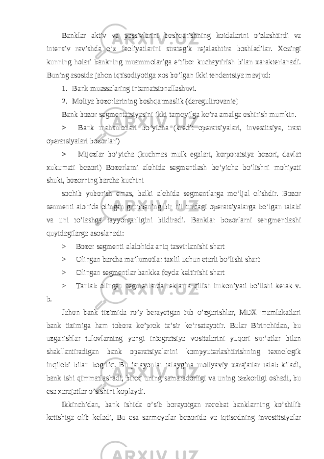 Banklar aktiv va passivlarini boshqarishning koidalarini o’zlashtirdi va intensiv ravishda o’z faoliyatlarini strategik rejalashtira boshladilar. Xozirgi kunning holati bankning muammolariga e’tibor kuchaytirish bilan xarakterlanadi. Buning asosida jahon iqtisodiyotiga xos bo’lgan ikki tendentsiya mavjud: 1. Bank muassalaring internatsionallashuvi. 2. Moliya bozorlarining boshqarmaslik (deregulirovanie) Bank bozor segmentatsiyasini ikki tamoyilga ko’ra amalga oshirish mumkin. > Bank mahsulotlari bo’yicha (kredit operatsiyalari, investitsiya, trast operatsiyalari bozorlari) > Mijozlar bo’yicha (kuchmas mulk egalari, korporatsiya bozori, davlat xukumati bozori) Bozorlarni alohida segmentlash bo’yicha bo’lishni mohiyati shuki, bozorning barcha kuchini sochib yuborish emas, balki alohida segmentlarga mo’ljal olishdir. Bozor senmenti alohida olingan gruppaning bir hil turdagi operatsiyalarga bo’lgan talabi va uni to’lashga tayyorgarligini bildiradi. Banklar bozorlarni sengmentlashi quyidagilarga asoslanadi: > Bozor segmenti alalohida aniq tasvirlanishi shart > Olingan barcha ma’lumotlar taxlil uchun etarli bo’lishi shart > Olingan segmentlar bankka foyda keltirishi shart > Tanlab olingan segmenlarda reklama qilish imkoniyati bo’lishi kerak v. b. Jahon bank tizimida ro’y berayotgan tub o’zgarishlar, MDX mamlakatlari bank tizimiga ham tobora ko’prok ta’sir ko’rsatayotir. Bular Birinchidan, bu uzgarishlar tulovlarning yangi integratsiya vositalarini yuqori sur’atlar bilan shakllantiradigan bank operatsiyalarini kompyuterlashtirishning texnologik inqilobi bilan bog’liq. Bu jarayonlar talaygina moliyaviy xarajatlar talab kiladi, bank ishi qimmatlashadi, biroq uning samaradorligi va uning tezkorligi oshadi, bu esa xarajatlar o’sishini koplaydi. Ikkinchidan, bank ishida o’sib borayotgan raqobat banklarning ko’shilib ketishiga olib keladi, Bu esa sarmoyalar bozorida va iqtisodning investitsiyalar 