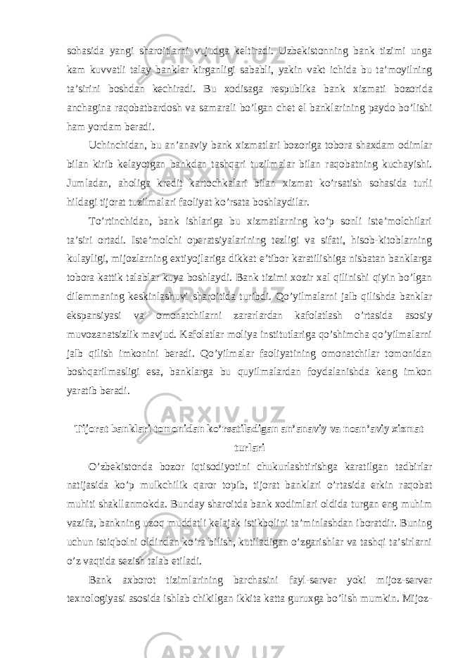 sohasida yangi sharoitlarni vujudga keltiradi. Uzbekistonning bank tizimi unga kam kuvvatli talay banklar kirganligi sababli, yakin vakt ichida bu ta’moyilning ta’sirini boshdan kechiradi. Bu xodisaga respublika bank xizmati bozorida anchagina raqobatbardosh va samarali bo’lgan chet el banklarining paydo bo’lishi ham yordam beradi. Uchinchidan, bu an’anaviy bank xizmatlari bozoriga tobora shaxdam odimlar bilan kirib kelayotgan bankdan tashqari tuzilmalar bilan raqobatning kuchayishi. Jumladan, aholiga kredit kartochkalari bilan xizmat ko’rsatish sohasida turli hildagi tijorat tuzilmalari faoliyat ko’rsata boshlaydilar. To’rtinchidan, bank ishlariga bu xizmatlarning ko’p sonli iste’molchilari ta’siri ortadi. Iste’molchi operatsiyalarining tezligi va sifati, hisob-kitoblarning kulayligi, mijozlarning extiyojlariga dikkat e’tibor karatilishiga nisbatan banklarga tobora kattik talablar kuya boshlaydi. Bank tizimi xozir xal qilinishi qiyin bo’lgan dilemmaning keskinlashuvi sharoitida turibdi. Qo’yilmalarni jalb qilishda banklar ekspansiyasi va omonatchilarni zararlardan kafolatlash o’rtasida asosiy muvozanatsizlik mavjud. Kafolatlar moliya institutlariga qo’shimcha qo’yilmalarni jalb qilish imkonini beradi. Qo’yilmalar faoliyatining omonatchilar tomonidan boshqarilmasligi esa, banklarga bu quyilmalardan foydalanishda keng imkon yaratib beradi. Tijorat banklari tomonidan ko’rsatiladigan an’anaviy va noan’aviy xizmat turlari O’zbekistonda bozor iqtisodiyotini chukurlashtirishga karatilgan tadbirlar natijasida ko’p mulkchilik qaror topib, tijorat banklari o’rtasida erkin raqobat muhiti shakllanmokda. Bunday sharoitda bank xodimlari oldida turgan eng muhim vazifa, bankning uzoq muddatli kelajak istikbolini ta’minlashdan iboratdir. Buning uchun istiqbolni oldindan ko’ra bilish, kutiladigan o’zgarishlar va tashqi ta’sirlarni o’z vaqtida sezish talab etiladi. Bank axborot tizimlarining barchasini fayl-server yoki mijoz-server texnologiyasi asosida ishlab chikilgan ikkita katta guruxga bo’lish mumkin. Mijoz- 