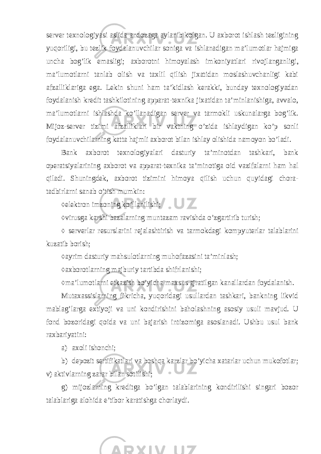 server texnologiyasi aslida andozaga aylanib kolgan. U axborot ishlash tezligining yuqoriligi, bu tezlik foydalanuvchilar soniga va ishlanadigan ma’lumotlar hajmiga uncha bog’lik emasligi; axborotni himoyalash imkoniyatlari rivojlanganligi, ma’lumotlarni tanlab olish va taxlil qilish jixatidan moslashuvchanligi kabi afzalliklariga ega. Lekin shuni ham ta’kidlash kerakki, bunday texnologiyadan foydalanish kredit tashkilotining apparat-texnika jixatidan ta’minlanishiga, avvalo, ma’lumotlarni ishlashda ko’llanadigan server va tarmokli uskunalarga bog’lik. Mijoz-server tizimi afzalliklari bir vaktning o’zida ishlaydigan ko’p sonli foydalanuvchilarning katta hajmli axborot bilan ishlay olishida namoyon bo’ladi. Bank axborot texnologiyalari dasturiy ta’minotdan tashkari, bank operatsiyalarining axborot va apparat-texnika ta’minotiga oid vazifalarni ham hal qiladi. Shuningdek, axborot tizimini himoya qilish uchun quyidagi chora- tadbirlarni sanab o’tish mumkin: ♦elektron imzoning ko’llanilishi; ♦virusga karshi bazalarning muntazam ravishda o’zgartirib turish; ♦ serverlar resurslarini rejalashtirish va tarmokdagi kompyuterlar talablarini kuzatib borish; ♦ayrim dasturiy mahsulotlarning muhofazasini ta’minlash; ♦axborotlarning majburiy tartibda shifrlanishi; ♦ma’lumotlarni etkazish bo’yicha maxsus ajratilgan kanallardan foydalanish. Mutaxassislarning fikricha, yuqoridagi usullardan tashkari, bankning likvid mablag’larga extiyoji va uni kondirishini baholashning asosiy usuli mavjud. U fond bozoridagi qoida va uni bajarish intizomiga asoslanadi. Ushbu usul bank raxbariyatini: a) axoli ishonchi; b) depozit sertifikatlari va boshqa karzlar bo’yicha xatarlar uchun mukofotlar; v) aktivlarning zarar bilan sotilishi; g) mijozlarning kreditga bo’lgan talablarining kondirilishi singari bozor talablariga alohida e’tibor karatishga chorlaydi. 