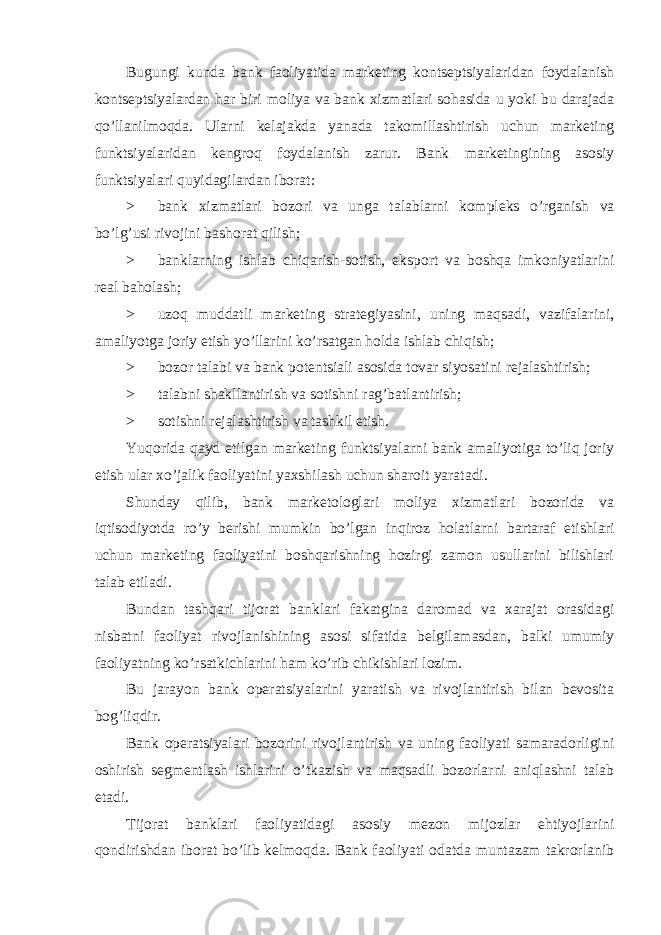 Bugungi kunda bank faoliyatida marketing kontseptsiyalaridan foydalanish kontseptsiyalardan har biri moliya va bank xizmatlari sohasida u yoki bu darajada qo’llanilmoqda. Ularni kelajakda yanada takomillashtirish uchun marketing funktsiyalaridan kengroq foydalanish zarur. Bank marketingining asosiy funktsiyalari quyidagilardan iborat: > bank xizmatlari bozori va unga talablarni kompleks o ’ rganish va bo ’ lg ’ usi rivojini bashorat qilish ; > banklarning ishlab chiqarish-sotish, eksport va boshqa imkoniyatlarini real baholash; > uzoq muddatli marketing strategiyasini, uning maqsadi, vazifalarini, amaliyotga joriy etish yo’llarini ko’rsatgan holda ishlab chiqish; > bozor talabi va bank potentsiali asosida tovar siyosatini rejalashtirish; > talabni shakllantirish va sotishni rag’batlantirish; > sotishni rejalashtirish va tashkil etish. Yuqorida qayd etilgan marketing funktsiyalarni bank amaliyotiga to’liq joriy etish ular xo’jalik faoliyatini yaxshilash uchun sharoit yaratadi. Shunday qilib, bank marketologlari moliya xizmatlari bozorida va iqtisodiyotda ro’y berishi mumkin bo’lgan inqiroz holatlarni bartaraf etishlari uchun marketing faoliyatini boshqarishning hozirgi zamon usullarini bilishlari talab etiladi. Bundan tashqari tijorat banklari fakatgina daromad va xarajat orasidagi nisbatni faoliyat rivojlanishining asosi sifatida belgilamasdan, balki umumiy faoliyatning ko’rsatkichlarini ham ko’rib chikishlari lozim. Bu jarayon bank operatsiyalarini yaratish va rivojlantirish bilan bevosita bog’liqdir. Bank operatsiyalari bozorini rivojlantirish va uning faoliyati samaradorligini oshirish segmentlash ishlarini o’tkazish va maqsadli bozorlarni aniqlashni talab etadi. Tijorat banklari faoliyatidagi asosiy mezon mijozlar ehtiyojlarini qondirishdan iborat bo’lib kelmoqda. Bank faoliyati odatda muntazam takrorlanib 