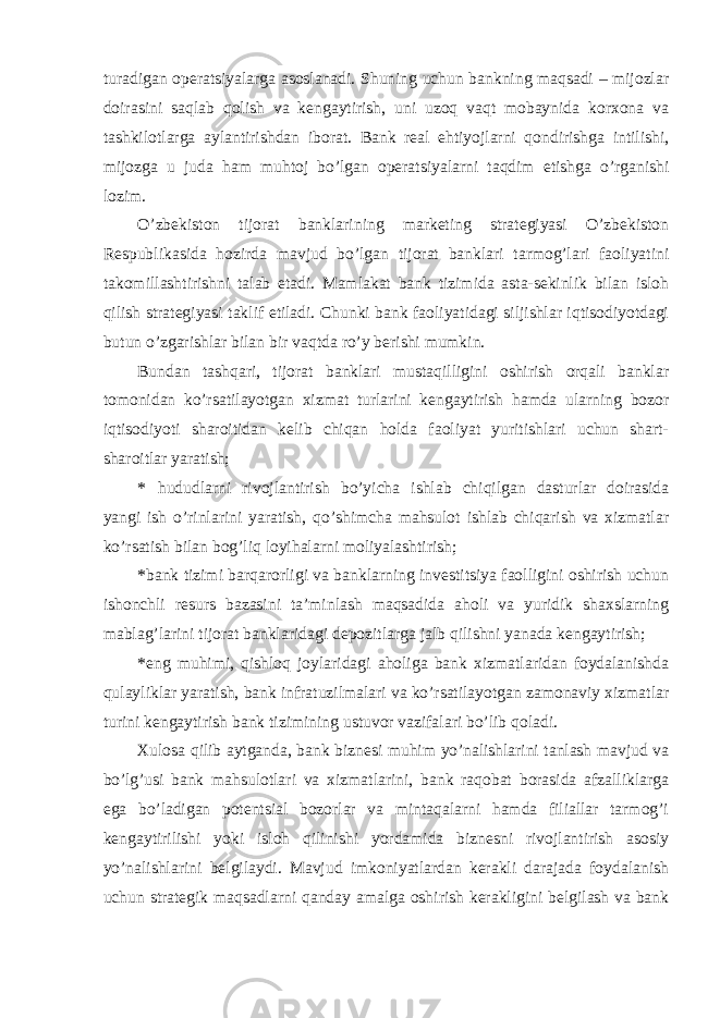 turadigan operatsiyalarga asoslanadi. Shuning uchun bankning maqsadi – mijozlar doirasini saqlab qolish va kengaytirish, uni uzoq vaqt mobaynida korxona va tashkilotlarga aylantirishdan iborat. Bank real ehtiyojlarni qondirishga intilishi, mijozga u juda ham muhtoj bo’lgan operatsiyalarni taqdim etishga o’rganishi lozim. O’zbekiston tijorat banklarining marketing strategiyasi O’zbekiston Respublikasida hozirda mavjud bo’lgan tijorat banklari tarmog’lari faoliyatini takomillashtirishni talab etadi. Mamlakat bank tizimida asta-sekinlik bilan isloh qilish strategiyasi taklif etiladi. Chunki bank faoliyatidagi siljishlar iqtisodiyotdagi butun o’zgarishlar bilan bir vaqtda ro’y berishi mumkin. Bundan tashqari, tijorat banklari mustaqilligini oshirish orqali banklar tomonidan ko’rsatilayotgan xizmat turlarini kengaytirish hamda ularning bozor iqtisodiyoti sharoitidan kelib chiqan holda faoliyat yuritishlari uchun shart- sharoitlar yaratish; * hududlarni rivojlantirish bo’yicha ishlab chiqilgan dasturlar doirasida yangi ish o’rinlarini yaratish, qo’shimcha mahsulot ishlab chiqarish va xizmatlar ko’rsatish bilan bog’liq loyihalarni moliyalashtirish; * bank tizimi barqarorligi va banklarning investitsiya faolligini oshirish uchun ishonchli resurs bazasini ta’minlash maqsadida aholi va yuridik shaxslarning mablag’larini tijorat banklaridagi depozitlarga jalb qilishni yanada kengaytirish; * eng muhimi, qishloq joylaridagi aholiga bank xizmatlaridan foydalanishda qulayliklar yaratish, bank infratuzilmalari va ko’rsatilayotgan zamonaviy xizmatlar turini kengaytirish bank tizimining ustuvor vazifalari bo’lib qoladi. Xulosa qilib aytganda, bank biznesi muhim yo’nalishlarini tanlash mavjud va bo’lg’usi bank mahsulotlari va xizmatlarini, bank raqobat borasida afzalliklarga ega bo’ladigan potentsial bozorlar va mintaqalarni hamda filiallar tarmog’i kengaytirilishi yoki isloh qilinishi yordamida biznesni rivojlantirish asosiy yo’nalishlarini belgilaydi. Mavjud imkoniyatlardan kerakli darajada foydalanish uchun strategik maqsadlarni qanday amalga oshirish kerakligini belgilash va bank 