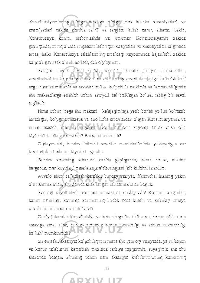 Konstitutsiyamizning o`ziga xos va o`ziga mos boshka xususiyatlari va axamiyatlari xakida aloxida ta`rif va targibot kilish zarur, albatta. Lekin, Konstitutsiya kunini nishonlashda va umuman Konstitutsiyamiz xakida gapirganda, uning o`zida mujassamlashtirgan xosiyatlari va xususiyatlari to`grisida emas, balki Konstitutsiya talablarining amaldagi xayotimizda bajarilishi xakida ko`prok gapirsak o`rinli bo`ladi, deb o`ylayman. Kelajagi buyuk davlat kurish, adolatli fukarolik jamiyati barpo etish, xayotimizni tarakkiy topgan davlat va xalklarning xayoti darajasiga ko`tarish kabi ezgu niyatlarimiz anik va ravshan bo`lsa, ko`pchilik xalkimiz va jamoatchiligimiz shu maksadlarga erishish uchun astoydil bel boKlagan bo`lsa, tabiiy bir savol tugiladi: Nima uchun, nega shu maksad - kelajagimizga yetib borish yo`lini ko`rsatib beradigan, ko`pgina maxsus va atroflicha sinovlardan o`tgan Konstitutsiyamiz va uning asosida kabul kilinayotgan konunlarimizni xayotga tatbik etish o`ta kiyinchilik bilan bormokda? Bunga nima sabab? O`ylaymanki, bunday iztirobli savollar mamlakatimizda yashayotgan xar kaysi vijdonli odamni kiynab turgandir. Bunday xolatning sabablari xakida gapirganda, kerak bo`lsa, xisobot berganda, men kuyidagi masalalarga e`tiboringizni jalb kilishni istardim. Avvalo shuni ta`kidlash kerakki, bunday vaziyat, fikrimcha, bizning yakin o`tmishimiz bilan, shu davrda shakllangan tabiatimiz bilan boglik. Kechagi xayotimizda konunga munosabat kanday edi? Konunni o`rganish, konun ustunligi, konunga xammaning birdek itoat kilishi va xukukiy tarbiya xakida umuman gap bormidi o`zi? Oddiy fukarolar Konstitutsiya va konunlarga itoat kilsa-yu, kommunistlar o`z ustaviga amal kilsa, bunday tuzumda konun ustuvorligi va adolat xukmronligi bo`lishi mumkinmidi? Sir emaski, aksariyat ko`pchiligimiz mana shu ijtimoiy vaziyatda, ya`ni konun va konun talablarini kamsitish muxitida tarbiya topganmiz, suyagimiz ana shu sharoitda kotgan. Shuning uchun xam aksariyat kishilarimizning konunning 11 