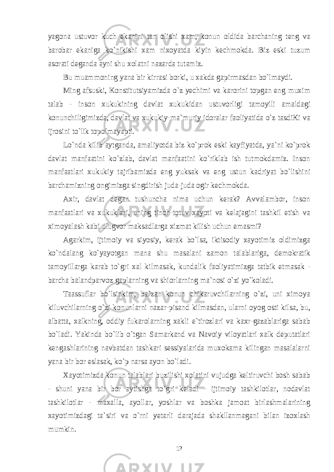 yagona ustuvor kuch ekanini tan olishi xam, konun oldida barchaning teng va barobar ekaniga ko`nikishi xam nixoyatda kiyin kechmokda. Biz eski tuzum asorati deganda ayni shu xolatni nazarda tutamiz. Bu muammoning yana bir kirrasi borki, u xakda gapirmasdan bo`lmaydi. Ming afsuski, Konstitutsiyamizda o`z yechimi va karorini topgan eng muxim talab - inson xukukining davlat xukukidan ustuvorligi tamoyili amaldagi konunchiligimizda, davlat va xukukiy-ma`muriy idoralar faoliyatida o`z tasdiKi va ijrosini to`lik topolmayapti. Lo`nda kilib aytganda, amaliyotda biz ko`prok eski kayfiyatda, ya`ni ko`prok davlat manfaatini ko`zlab, davlat manfaatini ko`riklab ish tutmokdamiz. Inson manfaatlari xukukiy tajribamizda eng yuksak va eng ustun kadriyat bo`lishini barchamizning ongimizga singdirish juda-juda ogir kechmokda. Axir, davlat degan tushuncha nima uchun kerak? Avvalambor, inson manfaatlari va xukuklari, uning tinch-totuv xayoti va kelajagini tashkil etish va ximoyalash kabi ulugvor maksadlarga xizmat kilish uchun emasmi? Agarkim, ijtimoiy va siyosiy, kerak bo`lsa, iktisodiy xayotimiz oldimizga ko`ndalang ko`yayotgan mana shu masalani zamon talablariga, demokratik tamoyillarga karab to`gri xal kilmasak, kundalik faoliyatimizga tatbik etmasak - barcha balandparvoz gaplarning va shiorlarning ma`nosi o`zi yo`koladi. Taassuflar bo`lsinkim, ba`zan konun chikaruvchilarning o`zi, uni ximoya kiluvchilarning o`zi konunlarni nazar-pisand kilmasdan, ularni oyog osti kilsa, bu, albatta, xalkning, oddiy fukarolarning xakli e`tirozlari va kaxr-gazablariga sabab bo`ladi. Yakinda bo`lib o`tgan Samarkand va Navoiy viloyatlari xalk deputatlari kengashlarining navbatdan tashkari sessiyalarida muxokama kilingan masalalarni yana bir bor eslasak, ko`p narsa ayon bo`ladi. Xayotimizda konun talablari buzilishi xolatini vujudga keltiruvchi bosh sabab - shuni yana bir bor aytishga to`gri keladi - ijtimoiy tashkilotlar, nodavlat tashkilotlar - maxalla, ayollar, yoshlar va boshka jamoat birlashmalarining xayotimizdagi ta`siri va o`rni yetarli darajada shakllanmagani bilan izoxlash mumkin. 12 