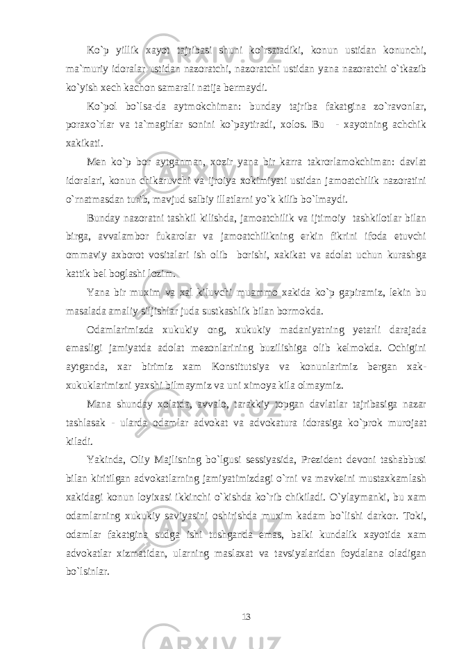 Ko`p yillik xayot tajribasi shuni ko`rsatadiki, konun ustidan konunchi, ma`muriy idoralar ustidan nazoratchi, nazoratchi ustidan yana nazoratchi o`tkazib ko`yish xech kachon samarali natija bermaydi. Ko`pol bo`lsa-da aytmokchiman: bunday tajriba fakatgina zo`ravonlar, poraxo`rlar va ta`magirlar sonini ko`paytiradi, xolos. Bu - xayotning achchik xakikati. Men ko`p bor aytganman, xozir yana bir karra takrorlamokchiman: davlat idoralari, konun chikaruvchi va ijroiya xokimiyati ustidan jamoatchilik nazoratini o`rnatmasdan turib, mavjud salbiy illatlarni yo`k kilib bo`lmaydi. Bunday nazoratni tashkil kilishda, jamoatchilik va ijtimoiy tashkilotlar bilan birga, avvalambor fukarolar va jamoatchilikning erkin fikrini ifoda etuvchi ommaviy axborot vositalari ish olib borishi, xakikat va adolat uchun kurashga kattik bel boglashi lozim. Yana bir muxim va xal kiluvchi muammo xakida ko`p gapiramiz, lekin bu masalada amaliy siljishlar juda sustkashlik bilan bormokda. Odamlarimizda xukukiy ong, xukukiy madaniyatning yetarli darajada emasligi jamiyatda adolat mezonlarining buzilishiga olib kelmokda. Ochigini aytganda, xar birimiz xam Konstitutsiya va konunlarimiz bergan xak- xukuklarimizni yaxshi bilmaymiz va uni ximoya kila olmaymiz. Mana shunday xolatda, avvalo, tarakkiy topgan davlatlar tajribasiga nazar tashlasak - ularda odamlar advokat va advokatura idorasiga ko`prok murojaat kiladi. Yakinda, Oliy Majlisning bo`lgusi sessiyasida, Prezident devoni tashabbusi bilan kiritilgan advokatlarning jamiyatimizdagi o`rni va mavkeini mustaxkamlash xakidagi konun loyixasi ikkinchi o`kishda ko`rib chikiladi. O`ylaymanki, bu xam odamlarning xukukiy saviyasini oshirishda muxim kadam bo`lishi darkor. Toki, odamlar fakatgina sudga ishi tushganda emas, balki kundalik xayotida xam advokatlar xizmatidan, ularning maslaxat va tavsiyalaridan foydalana oladigan bo`lsinlar. 13 