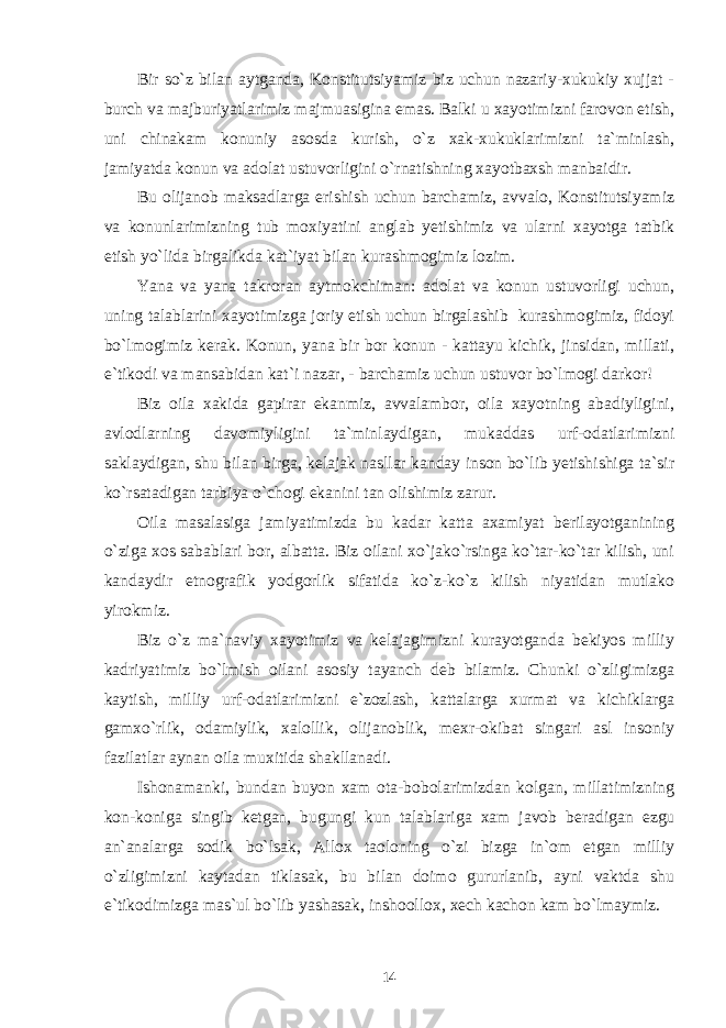 Bir so`z bilan aytganda, Konstitutsiyamiz biz uchun nazariy-xukukiy xujjat - burch va majburiyatlarimiz majmuasigina emas. Balki u xayotimizni farovon etish, uni chinakam konuniy asosda kurish, o`z xak-xukuklarimizni ta`minlash, jamiyatda konun va adolat ustuvorligini o`rnatishning xayotbaxsh manbaidir. Bu olijanob maksadlarga erishish uchun barchamiz, avvalo, Konstitutsiyamiz va konunlarimizning tub moxiyatini anglab yetishimiz va ularni xayotga tatbik etish yo`lida birgalikda kat`iyat bilan kurashmogimiz lozim. Yana va yana takroran aytmokchiman: adolat va konun ustuvorligi uchun, uning talablarini xayotimizga joriy etish uchun birgalashib kurashmogimiz, fidoyi bo`lmogimiz kerak. Konun, yana bir bor konun - kattayu kichik, jinsidan, millati, e`tikodi va mansabidan kat`i nazar, - barchamiz uchun ustuvor bo`lmogi darkor! Biz oila xakida gapirar ekanmiz, avvalambor, oila xayotning abadiyligini, avlodlarning davomiyligini ta`minlaydigan, mukaddas urf-odatlarimizni saklaydigan, shu bilan birga, kelajak nasllar kanday inson bo`lib yetishishiga ta`sir ko`rsatadigan tarbiya o`chogi ekanini tan olishimiz zarur. Oila masalasiga jamiyatimizda bu kadar katta axamiyat berilayotganining o`ziga xos sabablari bor, albatta. Biz oilani xo`jako`rsinga ko`tar-ko`tar kilish, uni kandaydir etnografik yodgorlik sifatida ko`z-ko`z kilish niyatidan mutlako yirokmiz. Biz o`z ma`naviy xayotimiz va kelajagimizni kurayotganda bekiyos milliy kadriyatimiz bo`lmish oilani asosiy tayanch deb bilamiz. Chunki o`zligimizga kaytish, milliy urf-odatlarimizni e`zozlash, kattalarga xurmat va kichiklarga gamxo`rlik, odamiylik, xalollik, olijanoblik, mexr-okibat singari asl insoniy fazilatlar aynan oila muxitida shakllanadi. Ishonamanki, bundan buyon xam ota-bobolarimizdan kolgan, millatimizning kon-koniga singib ketgan, bugungi kun talablariga xam javob beradigan ezgu an`analarga sodik bo`lsak, Allox taoloning o`zi bizga in`om etgan milliy o`zligimizni kaytadan tiklasak, bu bilan doimo gururlanib, ayni vaktda shu e`tikodimizga mas`ul bo`lib yashasak, inshoollox, xech kachon kam bo`lmaymiz. 14 