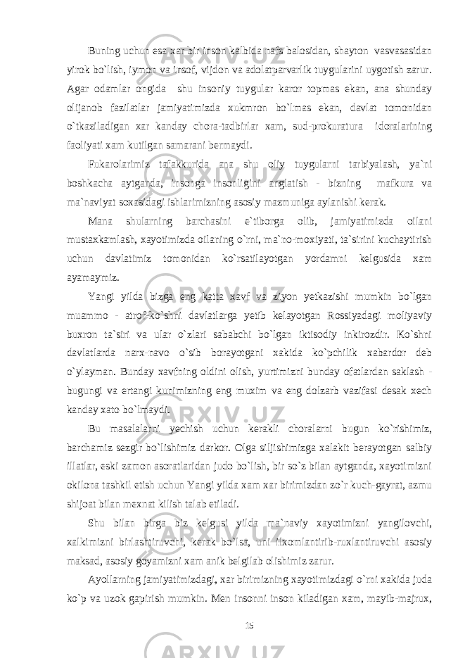 Buning uchun esa xar bir inson kalbida nafs balosidan, shayton vasvasasidan yirok bo`lish, iymon va insof, vijdon va adolatparvarlik tuygularini uygotish zarur. Agar odamlar ongida shu insoniy tuygular karor topmas ekan, ana shunday olijanob fazilatlar jamiyatimizda xukmron bo`lmas ekan, davlat tomonidan o`tkaziladigan xar kanday chora-tadbirlar xam, sud-prokuratura idoralarining faoliyati xam kutilgan samarani bermaydi. Fukarolarimiz tafakkurida ana shu oliy tuygularni tarbiyalash, ya`ni boshkacha aytganda, insonga insonligini anglatish - bizning mafkura va ma`naviyat soxasidagi ishlarimizning asosiy mazmuniga aylanishi kerak. Mana shularning barchasini e`tiborga olib, jamiyatimizda oilani mustaxkamlash, xayotimizda oilaning o`rni, ma`no-moxiyati, ta`sirini kuchaytirish uchun davlatimiz tomonidan ko`rsatilayotgan yordamni kelgusida xam ayamaymiz. Yangi yilda bizga eng katta xavf va ziyon yetkazishi mumkin bo`lgan muammo - atrof-ko`shni davlatlarga yetib kelayotgan Rossiyadagi moliyaviy buxron ta`siri va ular o`zlari sababchi bo`lgan iktisodiy inkirozdir. Ko`shni davlatlarda narx-navo o`sib borayotgani xakida ko`pchilik xabardor deb o`ylayman. Bunday xavfning oldini olish, yurtimizni bunday ofatlardan saklash - bugungi va ertangi kunimizning eng muxim va eng dolzarb vazifasi desak xech kanday xato bo`lmaydi. Bu masalalarni yechish uchun kerakli choralarni bugun ko`rishimiz, barchamiz sezgir bo`lishimiz darkor. Olga siljishimizga xalakit berayotgan salbiy illatlar, eski zamon asoratlaridan judo bo`lish, bir so`z bilan aytganda, xayotimizni okilona tashkil etish uchun Yangi yilda xam xar birimizdan zo`r kuch-gayrat, azmu shijoat bilan mexnat kilish talab etiladi. Shu bilan birga biz kelgusi yilda ma`naviy xayotimizni yangilovchi, xalkimizni birlashtiruvchi, kerak bo`lsa, uni ilxomlantirib-ruxlantiruvchi asosiy maksad, asosiy goyamizni xam anik belgilab olishimiz zarur. Ayollarning jamiyatimizdagi, xar birimizning xayotimizdagi o`rni xakida juda ko`p va uzok gapirish mumkin. Men insonni inson kiladigan xam, mayib-majrux, 15 