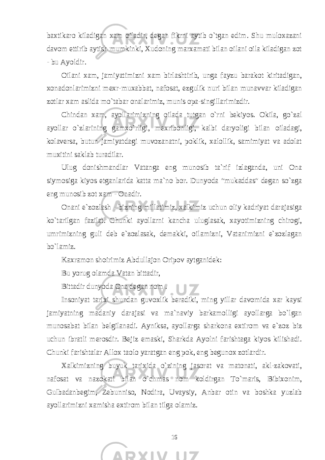 baxtikaro kiladigan xam oiladir, degan fikrni aytib o`tgan edim. Shu muloxazani davom ettirib aytish mumkinki, Xudoning marxamati bilan oilani oila kiladigan zot - bu Ayoldir. Oilani xam, jamiyatimizni xam birlashtirib, unga fayzu barakot kiritadigan, xonadonlarimizni mexr-muxabbat, nafosat, ezgulik nuri bilan munavvar kiladigan zotlar xam aslida mo`tabar onalarimiz, munis opa-singillarimizdir. Chindan xam, ayollarimizning oilada tutgan o`rni bekiyos. Okila, go`zal ayollar o`zlarining gamxo`rligi, mexribonligi, kalbi daryoligi bilan oiladagi, kolaversa, butun jamiyatdagi muvozanatni, poklik, xalollik, samimiyat va adolat muxitini saklab turadilar. Ulug donishmandlar Vatanga eng munosib ta`rif izlaganda, uni Ona siymosiga kiyos etganlarida katta ma`no bor. Dunyoda &#34;mukaddas&#34; degan so`zga eng munosib zot xam - Onadir. Onani e`zozlash - bizning millatimiz, xalkimiz uchun oliy kadriyat darajasiga ko`tarilgan fazilat. Chunki ayollarni kancha uluglasak, xayotimizning chirogi, umrimizning guli deb e`zozlasak, demakki, oilamizni, Vatanimizni e`zozlagan bo`lamiz. Kaxramon shoirimiz Abdullajon Oripov aytganidek: Bu yorug olamda Vatan bittadir, Bittadir dunyoda Ona degan nom . Insoniyat tarixi shundan guvoxlik beradiki, ming yillar davomida xar kaysi jamiyatning madaniy darajasi va ma`naviy barkamolligi ayollarga bo`lgan munosabat bilan belgilanadi. Ayniksa, ayollarga sharkona extirom va e`zoz biz uchun ibratli merosdir. Bejiz emaski, Sharkda Ayolni farishtaga kiyos kilishadi. Chunki farishtalar Allox taolo yaratgan eng pok, eng begunox zotlardir. Xalkimizning buyuk tarixida o`zining jasorat va matonati, akl-zakovati, nafosat va nazokati bilan o`chmas nom koldirgan To`maris, Bibixonim, Gulbadanbegim, Zebunniso, Nodira, Uvaysiy, Anbar otin va boshka yuzlab ayollarimizni xamisha extirom bilan tilga olamiz. 16 