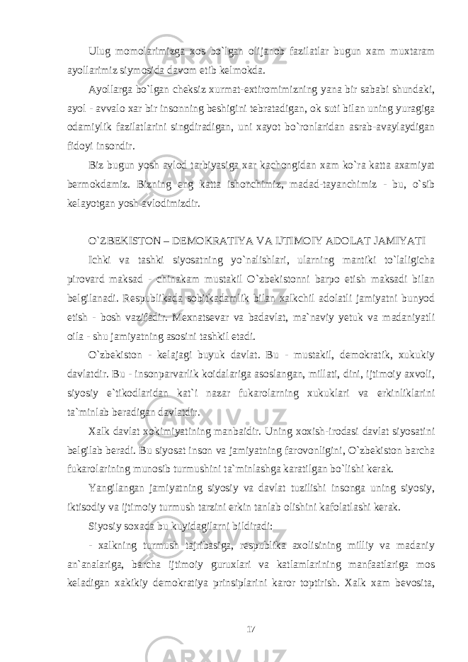 Ulug momolarimizga xos bo`lgan olijanob fazilatlar bugun xam muxtaram ayollarimiz siymosida davom etib kelmokda. Ayollarga bo`lgan cheksiz xurmat-extiromimizning yana bir sababi shundaki, ayol - avvalo xar bir insonning beshigini tebratadigan, ok suti bilan uning yuragiga odamiylik fazilatlarini singdiradigan, uni xayot bo`ronlaridan asrab-avaylaydigan fidoyi insondir. Biz bugun yosh avlod tarbiyasiga xar kachongidan xam ko`ra katta axamiyat bermokdamiz. Bizning eng katta ishonchimiz, madad-tayanchimiz - bu, o`sib kelayotgan yosh avlodimizdir. O`ZBEKISTON – DEMOKRATIYA VA IJTIMOIY ADOLAT JAMIYATI Ichki va tashki siyosatning yo`nalishlari, ularning mantiki to`laligicha pirovard maksad - chinakam mustakil O`zbekistonni barpo etish maksadi bilan belgilanadi. Respublikada sobitkadamlik bilan xalkchil adolatli jamiyatni bunyod etish - bosh vazifadir. Mexnatsevar va badavlat, ma`naviy yetuk va madaniyatli oila - shu jamiyatning asosini tashkil etadi. O`zbekiston - kelajagi buyuk davlat. Bu - mustakil, demokratik, xukukiy davlatdir. Bu - insonparvarlik koidalariga asoslangan, millati, dini, ijtimoiy axvoli, siyosiy e`tikodlaridan kat`i nazar fukarolarning xukuklari va erkinliklarini ta`minlab beradigan davlatdir. Xalk davlat xokimiyatining manbaidir. Uning xoxish-irodasi davlat siyosatini belgilab beradi. Bu siyosat inson va jamiyatning farovonligini, O`zbekiston barcha fukarolarining munosib turmushini ta`minlashga karatilgan bo`lishi kerak. Yangilangan jamiyatning siyosiy va davlat tuzilishi insonga uning siyosiy, iktisodiy va ijtimoiy turmush tarzini erkin tanlab olishini kafolatlashi kerak. Siyosiy soxada bu kuyidagilarni bildiradi: - xalkning turmush tajribasiga, respublika axolisining milliy va madaniy an`analariga, barcha ijtimoiy guruxlari va katlamlarining manfaatlariga mos keladigan xakikiy demokratiya prinsiplarini karor toptirish. Xalk xam bevosita, 17 