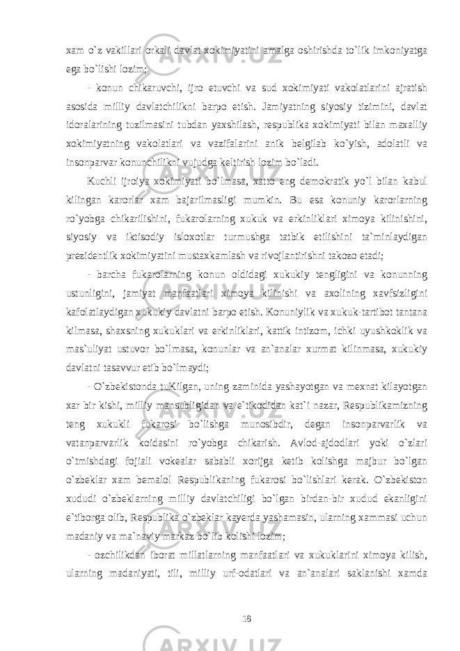 xam o`z vakillari orkali davlat xokimiyatini amalga oshirishda to`lik imkoniyatga ega bo`lishi lozim; - konun chikaruvchi, ijro etuvchi va sud xokimiyati vakolatlarini ajratish asosida milliy davlatchilikni barpo etish. Jamiyatning siyosiy tizimini, davlat idoralarining tuzilmasini tubdan yaxshilash, respublika xokimiyati bilan maxalliy xokimiyatning vakolatlari va vazifalarini anik belgilab ko`yish, adolatli va insonparvar konunchilikni vujudga keltirish lozim bo`ladi. Kuchli ijroiya xokimiyati bo`lmasa, xatto eng demokratik yo`l bilan kabul kilingan karorlar xam bajarilmasligi mumkin. Bu esa konuniy karorlarning ro`yobga chikarilishini, fukarolarning xukuk va erkinliklari ximoya kilinishini, siyosiy va iktisodiy isloxotlar turmushga tatbik etilishini ta`minlaydigan prezidentlik xokimiyatini mustaxkamlash va rivojlantirishni takozo etadi; - barcha fukarolarning konun oldidagi xukukiy tengligini va konunning ustunligini, jamiyat manfaatlari ximoya kilinishi va axolining xavfsizligini kafolatlaydigan xukukiy davlatni barpo etish. Konuniylik va xukuk-tartibot tantana kilmasa, shaxsning xukuklari va erkinliklari, kattik intizom, ichki uyushkoklik va mas`uliyat ustuvor bo`lmasa, konunlar va an`analar xurmat kilinmasa, xukukiy davlatni tasavvur etib bo`lmaydi; - O`zbekistonda tuKilgan, uning zaminida yashayotgan va mexnat kilayotgan xar bir kishi, milliy mansubligidan va e`tikodidan kat`i nazar, Respublikamizning teng xukukli fukarosi bo`lishga munosibdir, degan insonparvarlik va vatanparvarlik koidasini ro`yobga chikarish. Avlod-ajdodlari yoki o`zlari o`tmishdagi fojiali vokealar sababli xorijga ketib kolishga majbur bo`lgan o`zbeklar xam bemalol Respublikaning fukarosi bo`lishlari kerak. O`zbekiston xududi o`zbeklarning milliy davlatchiligi bo`lgan birdan-bir xudud ekanligini e`tiborga olib, Respublika o`zbeklar kayerda yashamasin, ularning xammasi uchun madaniy va ma`naviy markaz bo`lib kolishi lozim; - ozchilikdan iborat millatlarning manfaatlari va xukuklarini ximoya kilish, ularning madaniyati, tili, milliy urf-odatlari va an`analari saklanishi xamda 18 