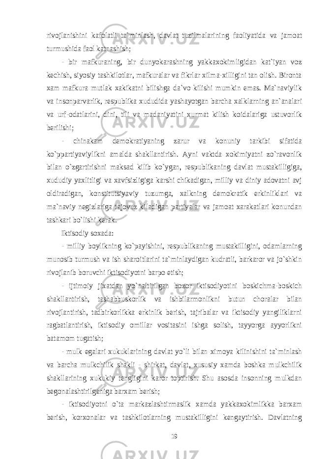 rivojlanishini kafolatli ta`minlash, davlat tuzilmalarining faoliyatida va jamoat turmushida faol katnashish; - bir mafkuraning, bir dunyokarashning yakkaxokimligidan kat`iyan voz kechish, siyosiy tashkilotlar, mafkuralar va fikrlar xilma-xilligini tan olish. Bironta xam mafkura mutlak xakikatni bilishga da`vo kilishi mumkin emas. Ma`naviylik va insonparvarlik, respublika xududida yashayotgan barcha xalklarning an`analari va urf-odatlarini, dini, tili va madaniyatini xurmat kilish koidalariga ustuvorlik berilishi; - chinakam demokratiyaning zarur va konuniy tarkibi sifatida ko`ppartiyaviylikni amalda shakllantirish. Ayni vaktda xokimiyatni zo`ravonlik bilan o`zgartirishni maksad kilib ko`ygan, respublikaning davlat mustakilligiga, xududiy yaxlitligi va xavfsizligiga karshi chikadigan, milliy va diniy adovatni avj oldiradigan, konstitutsiyaviy tuzumga, xalkning demokratik erkinliklari va ma`naviy negizlariga tajovuz kiladigan partiyalar va jamoat xarakatlari konundan tashkari bo`lishi kerak. Iktisodiy soxada: - milliy boylikning ko`payishini, respublikaning mustakilligini, odamlarning munosib turmush va ish sharoitlarini ta`minlaydigan kudratli, barkaror va jo`shkin rivojlanib boruvchi iktisodiyotni barpo etish; - ijtimoiy jixatdan yo`naltirilgan bozor iktisodiyotini boskichma-boskich shakllantirish, tashabbuskorlik va ishbilarmonlikni butun choralar bilan rivojlantirish, tadbirkorlikka erkinlik berish, tajribalar va iktisodiy yangiliklarni ragbatlantirish, iktisodiy omillar vositasini ishga solish, tayyorga ayyorlikni batamom tugatish; - mulk egalari xukuklarining davlat yo`li bilan ximoya kilinishini ta`minlash va barcha mulkchilik shakli - shirkat, davlat, xususiy xamda boshka mulkchilik shakllarining xukukiy tengligini karor toptirish. Shu asosda insonning mulkdan begonalashtirilganiga barxam berish; - iktisodiyotni o`ta markazlashtirmaslik xamda yakkaxokimlikka barxam berish, korxonalar va tashkilotlarning mustakilligini kengaytirish. Davlatning 19 